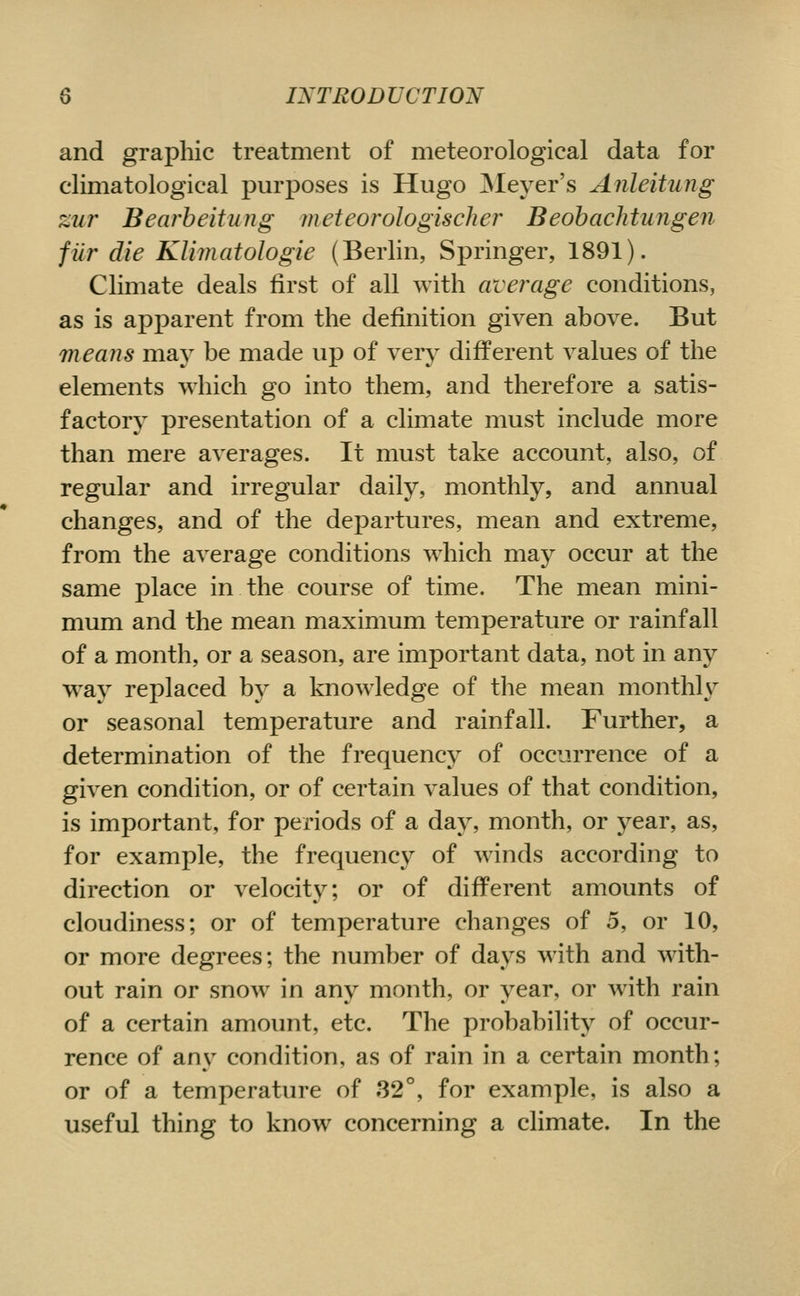 and graphic treatment of meteorological data for climatological purposes is Hugo ^lever's Anleitung zur Bearbeitung meteorologischer Beohachtungen fiir die Klimatologie (Berlin, Springer, 1891). Climate deals first of all with average conditions, as is apx^arent from the definition given above. But means may be made up of very different values of the elements which go into them, and therefore a satis- factory presentation of a climate must include more than mere averages. It must take account, also, of regular and irregular daily, monthly, and annual changes, and of the departures, mean and extreme, from the average conditions which may occur at the same place in the course of time. The mean mini- mum and the mean maximum temperature or rainfall of a month, or a season, are important data, not in any w^ay replaced by a knowledge of the mean monthly or seasonal temperature and rainfall. Further, a determination of the frequency of occurrence of a given condition, or of certain values of that condition, is important, for periods of a day, month, or year, as, for example, the frequency of winds according to direction or velocity; or of different amounts of cloudiness; or of temperature changes of 5, or 10, or more degrees; the number of days with and with- out rain or snow in any month, or year, or with rain of a certain amount, etc. The probability of occur- rence of any condition, as of rain in a certain month; or of a temperature of 32°, for example, is also a useful thing to know concerning a climate. In the