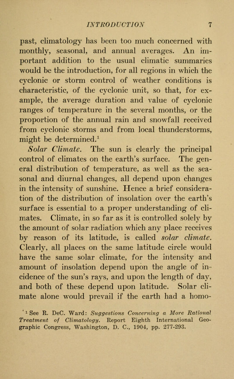 past, climatology has been too much concerned with monthly, seasonal, and annual averages. An im- portant addition to the usual climatic summaries would be the introduction, for all regions in which the cyclonic or storm control of weather conditions is characteristic, of the cyclonic unit, so that, for ex- ample, the average duration and value of cyclonic ranges of temperature in the several months, or the proportion of the annual rain and snowfall received from cyclonic storms and from local thunderstorms, might be determined/ Solar Climate. The sun is clearly the principal control of climates on the earth's surface. The gen- eral distribution of temperature, as well as the sea- sonal and diurnal changes, all depend upon changes in the intensity of sunshine. Hence a brief considera- tion of the distribution of insolation over the earth's surface is essential to a proper understanding of cli- mates. Climate, in so far as it is controlled solely by the amount of solar radiation which any place receives by reason of its latitude, is called solar climate. Clearly, all places on the same latitude circle would have the same solar climate, for the intensity and amount of insolation depend upon the angle of in= cidence of the sun's rays, and upon the length of day, and both of these depend upon latitude. Solar cli- mate alone would prevail if the earth had a homo- ' ^ See R. DeC. Ward: Suggestions Concerning a More Rational Treatment of Climatology. Report Eighth International Geo- graphic Congress, Washington, D. C, 1904, pp. 277-293.