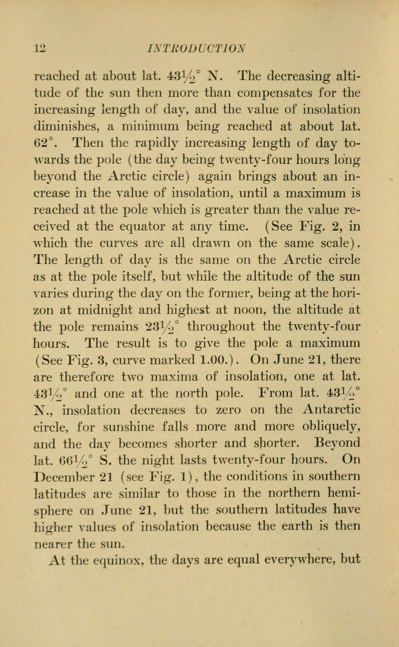 reached at about lat. 431^° N. The decreasing alti- tude of the sun then more than compensates for the increasing length of day, and the value of insolation diminishes, a minimum being reached at about lat. 62°. Then the rapidly increasing length of day to- wards the pole (the day being twenty-four hours long bej^ond the Arctic circle) again brings about an in- crease in the value of insolation, until a maximum is reached at the pole which is greater than the value re- ceived at the equator at any time. (See Fig. 2, in which the curves are all drawn on the same scale). The length of day is the same on the Arctic circle as at the pole itself, but while the altitude of the sun varies during the day on the former, being at the hori- zon at midnight and highest at noon, the altitude at the pole remains 231/2° throughout the twenty-four hours. The result is to give the pole a maximum (See Fig. 3, curve marked 1.00.). On June 21, there are therefore tw^o maxima of insolation, one at lat. 43^/2° and one at the north pole. From lat. 43l/>° N., insolation decreases to zero on the Antarctic circle, for sunshine falls more and more obliquely, and the day becomes shorter and shorter. Beyond lat. 66%° S. the night lasts twenty-four hours. On December 21 (see Fig. 1), the conditions in southern latitudes are similar to those in the northern hemi- sphere on June 21, but the southern latitudes have higher values of insolation because the earth is then nearer the sun. At the equinox, the days are equal everywhere, but