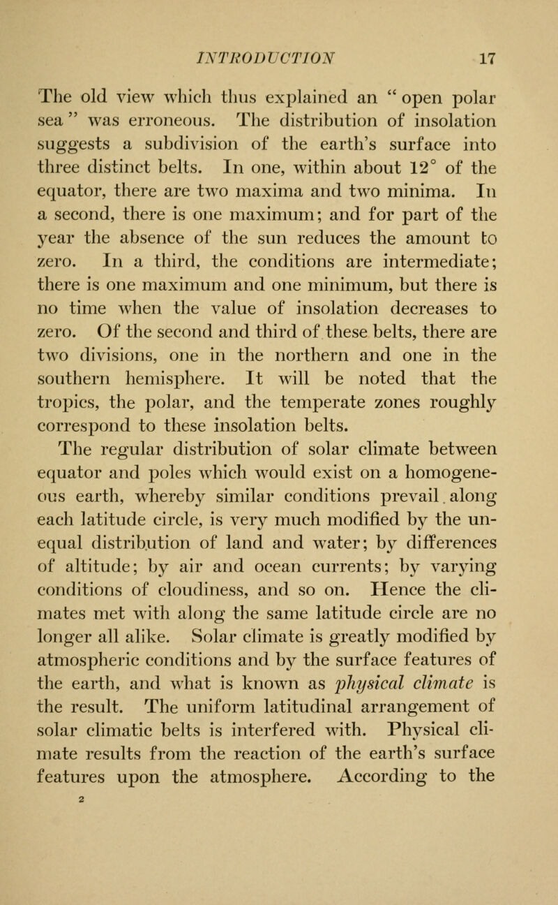 The old view which thus explained an  open polar sea  was erroneous. The distribution of insolation suggests a subdivision of the earth's surface into three distinct belts. In one, within about 12° of the equator, there are two maxima and two minima. In a second, there is one maximum; and for part of the year the absence of the sun reduces the amount to zero. In a third, the conditions are intermediate; there is one maximum and one minimum, but there is no time when the value of insolation decreases to zero. Of the second and third of these belts, there are two divisions, one in the northern and one in the southern hemisphere. It will be noted that the tropics, the polar, and the temperate zones roughly corresi:)ond to these insolation belts. The regular distribution of solar climate between equator and poles which would exist on a homogene- ous earth, whereby similar conditions prevail. along each latitude circle, is very much modified by the un- equal distribution of land and water; by differences of altitude; by air and ocean currents; by varying conditions of cloudiness, and so on. Hence the cli- mates met with along the same latitude circle are no longer all alike. Solar climate is greatly modified by atmospheric conditions and by the surface features of the earth, and what is known as physical climate is the result. The uniform latitudinal arrangement of solar climatic belts is interfered with. Physical cli- mate results from the reaction of the earth's surface features upon the atmosphere. According to the