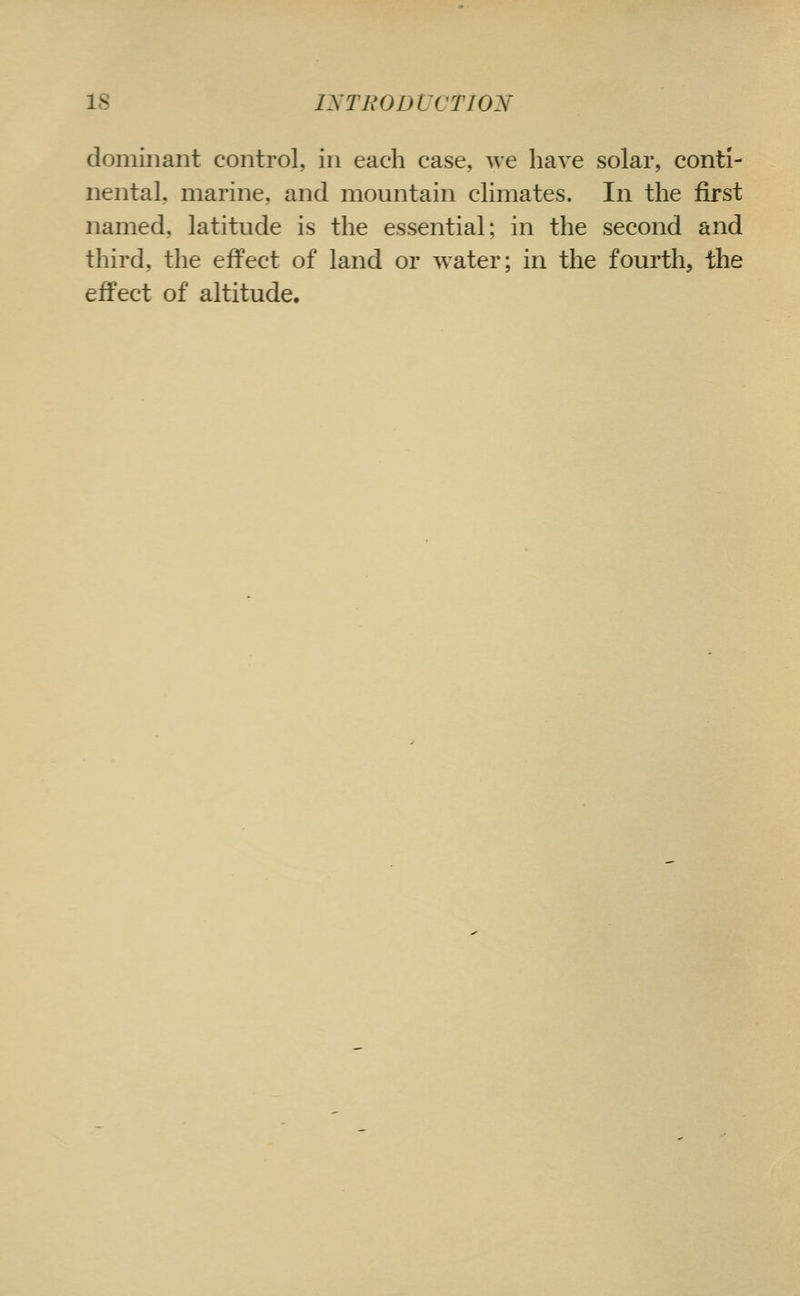 IS IXTBODVCTIOJSf dominant control, in each case, we have solar, conti- nental, marine, and mountain climates. In the first named, latitude is the essential; in the second and third, the effect of land or water; in the fourth, the effect of altitude.