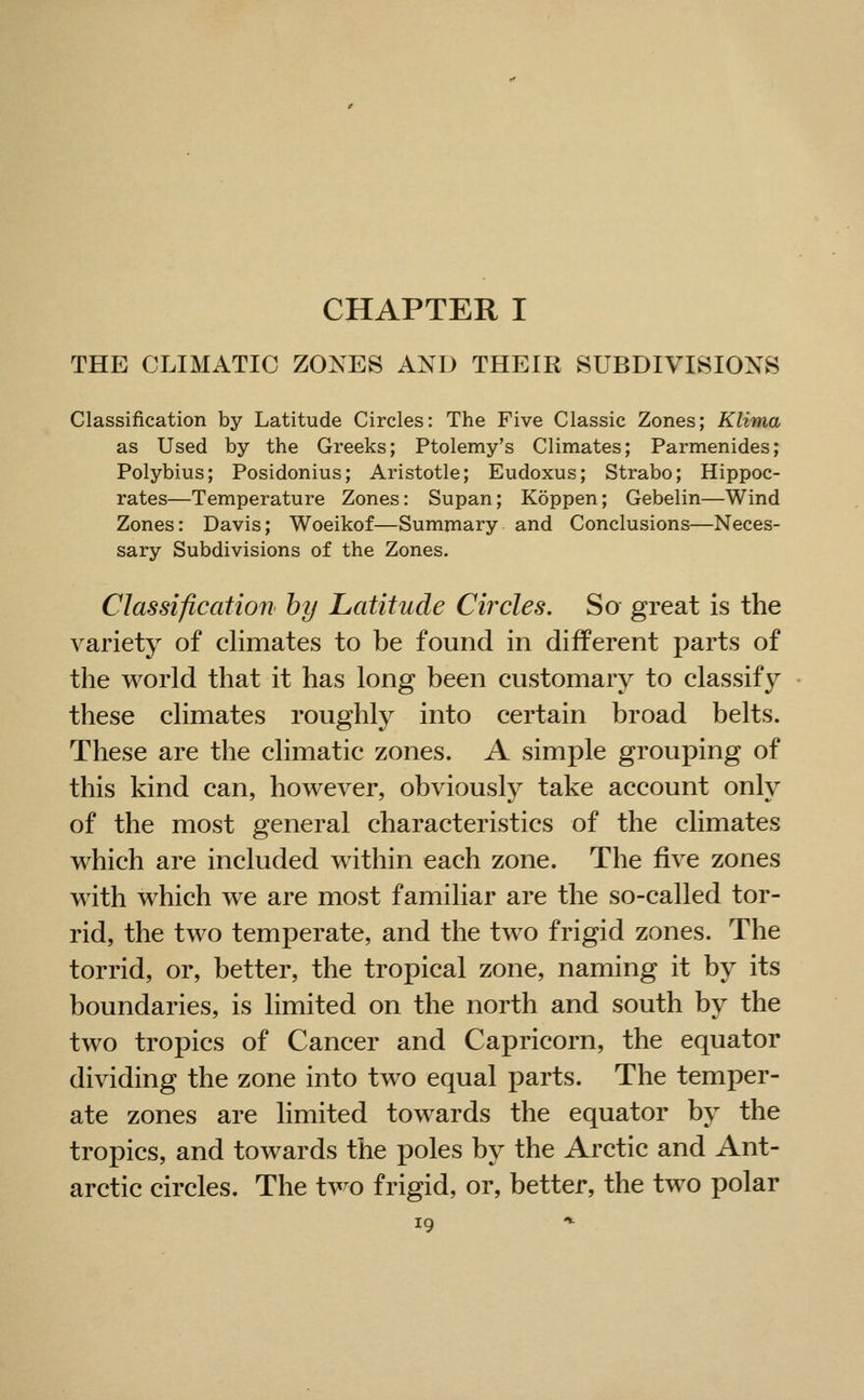 CHAPTER I THE CLIMATIC ZONES AND THEIR SUBDIVISIONS Classification by Latitude Circles: The Five Classic Zones; Klima as Used by the Greeks; Ptolemy's Climates; Parmenides; Polybius; Posidonius; Aristotle; Eudoxus; Strabo; Hippoc- rates—Temperature Zones: Supan; Koppen; Gebelin—Wind Zones: Davis; Woeikof—Summary and Conclusions—Neces- sary Subdivisions of the Zones. Classification by Latitude Circles. So great is the variety of climates to be found in different parts of the world that it has long been customary to classify these climates roughly into certain broad belts. These are the climatic zones. A simple grouping of this kind can, however, obviously take account only of the most general characteristics of the climates which are included within each zone. The five zones with which we are most familiar are the so-called tor- rid, the two temperate, and the two frigid zones. The torrid, or, better, the tropical zone, naming it by its boundaries, is limited on the north and south by the two tropics of Cancer and Capricorn, the equator dividing the zone into two equal parts. The temper- ate zones are limited towards the equator by the tropics, and towards the poles by the Arctic and Ant- arctic circles. The two frigid, or, better, the two polar