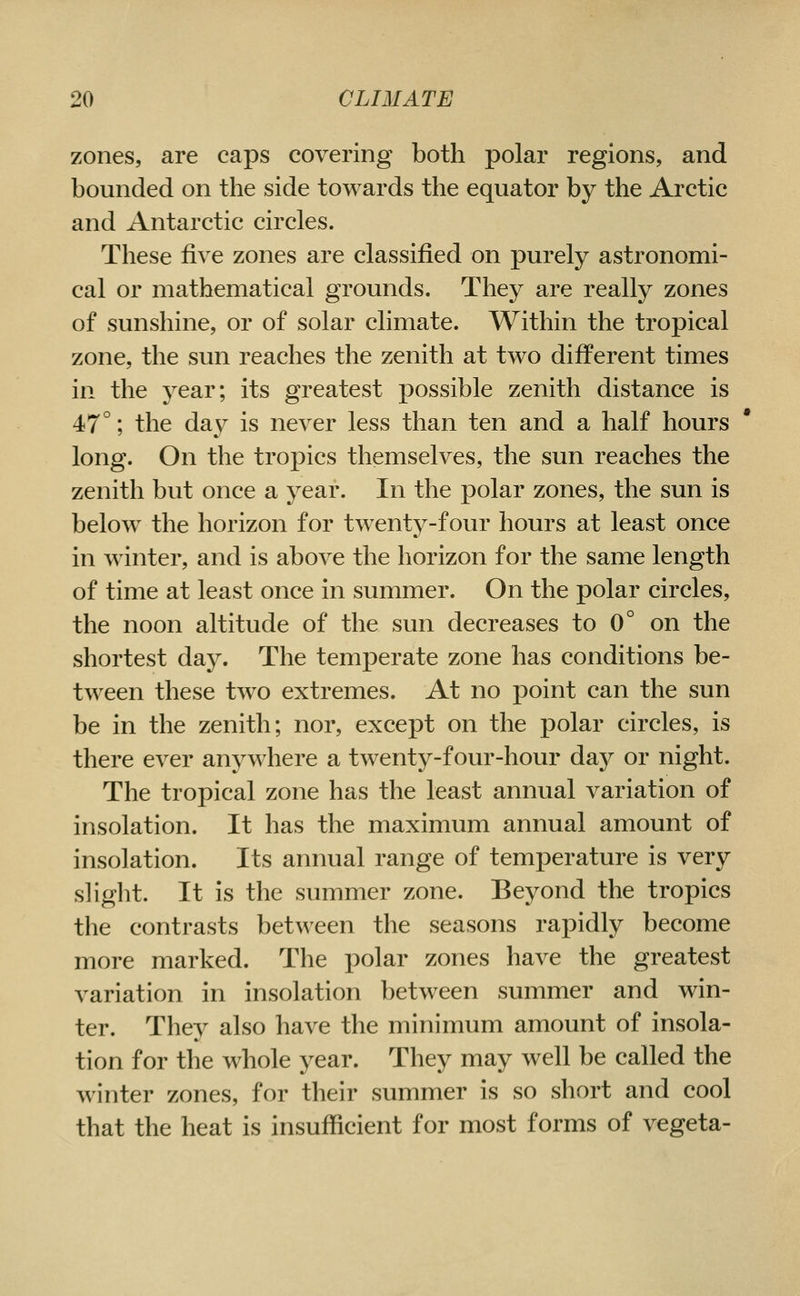 zones, are caps covering both polar regions, and bounded on the side towards the equator by the Arctic and Antarctic circles. These five zones are classified on purely astronomi- cal or mathematical grounds. They are really zones of sunshine, or of solar climate. Within the tropical zone, the sun reaches the zenith at two different times in the year; its greatest possible zenith distance is 47°; the day is never less than ten and a half hours long. On the tropics themselves, the sun reaches the zenith but once a year. In the polar zones, the sun is below the horizon for twent^^-four hours at least once in winter, and is above the horizon for the same length of time at least once in summer. On the polar circles, the noon altitude of the sun decreases to 0° on the shortest day. The temperate zone has conditions be- tween these tw^o extremes. At no point can the sun be in the zenith; nor, except on the polar circles, is there ever anywhere a twenty-four-hour day or night. The tropical zone has the least annual variation of insolation. It has the maximum annual amount of insolation. Its annual range of temperature is very slight. It is the summer zone. Beyond the tropics the contrasts between the seasons rapidly become more marked. The polar zones have the greatest variation in insolation between summer and win- ter. They also have the minimum amount of insola- tion for the whole year. They may well be called the winter zones, for their summer is so short and cool that the heat is insufficient for most forms of vegeta-