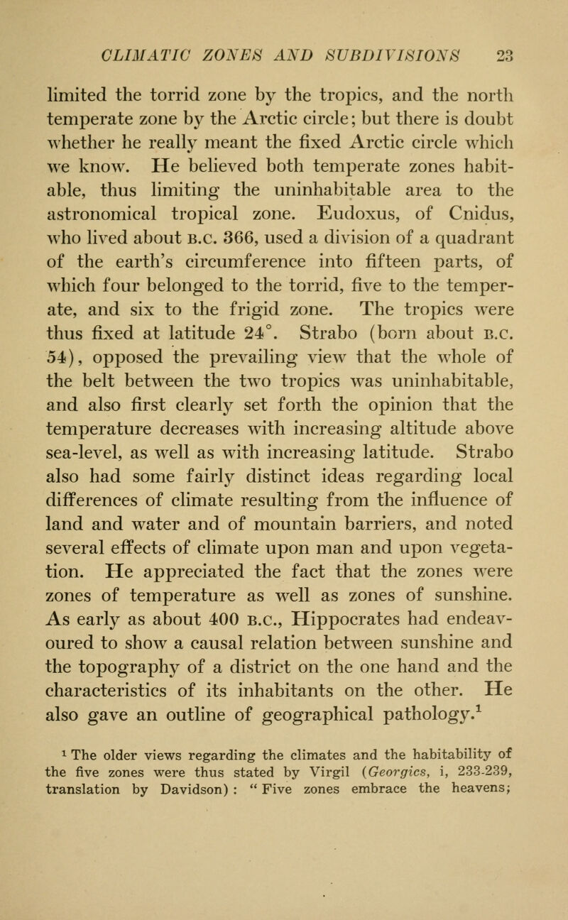 limited the torrid zone by the tropics, and the north temperate zone by the Arctic circle; but there is doubt Avhether he really meant the fixed Arctic circle which we know. He believed both temperate zones habit- able, thus limiting the uninhabitable area to the astronomical tropical zone. Eudoxus, of Cnidus, who lived about B.C. 366, used a division of a quadrant of the earth's circumference into fifteen parts, of which four belonged to the torrid, five to the temper- ate, and six to the frigid zone. The tropics were thus fixed at latitude 24°. Strabo (born about B.C. 54), opposed the prevailing view that the whole of the belt between the two tropics was uninhabitable, and also first clearly set forth the opinion that the temperature decreases with increasing altitude above sea-level, as well as with increasing latitude. Strabo also had some fairly distinct ideas regarding local differences of climate resulting from the influence of land and water and of mountain barriers, and noted several effects of climate upon man and upon vegeta- tion. He appreciated the fact that the zones were zones of temperature as well as zones of sunshine. As early as about 400 B.C., Hippocrates had endeav- oured to show a causal relation betw^een sunshine and the topography of a district on the one hand and the characteristics of its inhabitants on the other. He also gave an outline of geographical pathology.^ 1 The older views regarding the climates and the habitability of the five zones were thus stated by Virgil (Georgics, i, 233-239, translation by Davidson) :  Five zones embrace the heavens;