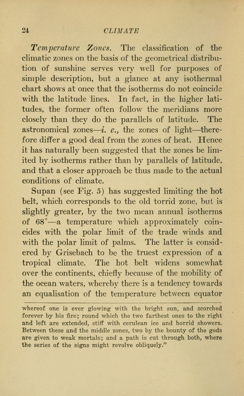 Temperature Zones, The classification of the cHmatic zones on the basis of the geometrical distribu- tion of sunshine serves very well for purposes of simple description, but a glance at any isothermal chart shows at once that the isotherms do not coincide with the latitude lines. In fact, in the higher lati- tudes, the former often follow the meridians more closely than they do the parallels of latitude. The astronomical zones—i, e,, the zones of light—^there- fore differ a good deal from the zones of heat. Hence it has naturally been suggested that the zones be lim- ited by isotherms rather than by parallels of latitude, and that a closer approach be thus made to the actual conditions of climate. Supan (see Fig. 5) has suggested limiting the hot belt, which corresponds to the old torrid zone, but is slightly greater, by the two mean annual isotherms of 68°—a temperature which approximately coin- cides with the polar limit of the trade winds and with the polar limit of palms. The latter is consid- ered by Grisebach to be the truest expression of a tropical climate. The hot belt widens somewhat over the continents, chiefly because of the mobility of the ocean waters, whereby there is a tendency towards an equalisation of the temperature between equator whereof one is ever glowing with the bright sun, and scorched forever by his fire; round which the two farthest ones to the right and left are extended, stiff with cerulean ice and horrid showers. Between these and the middle zones, two by the bounty of the gods are given to weak mortals; and a path is cut through both, where the series of the signs might revolve obliquely.