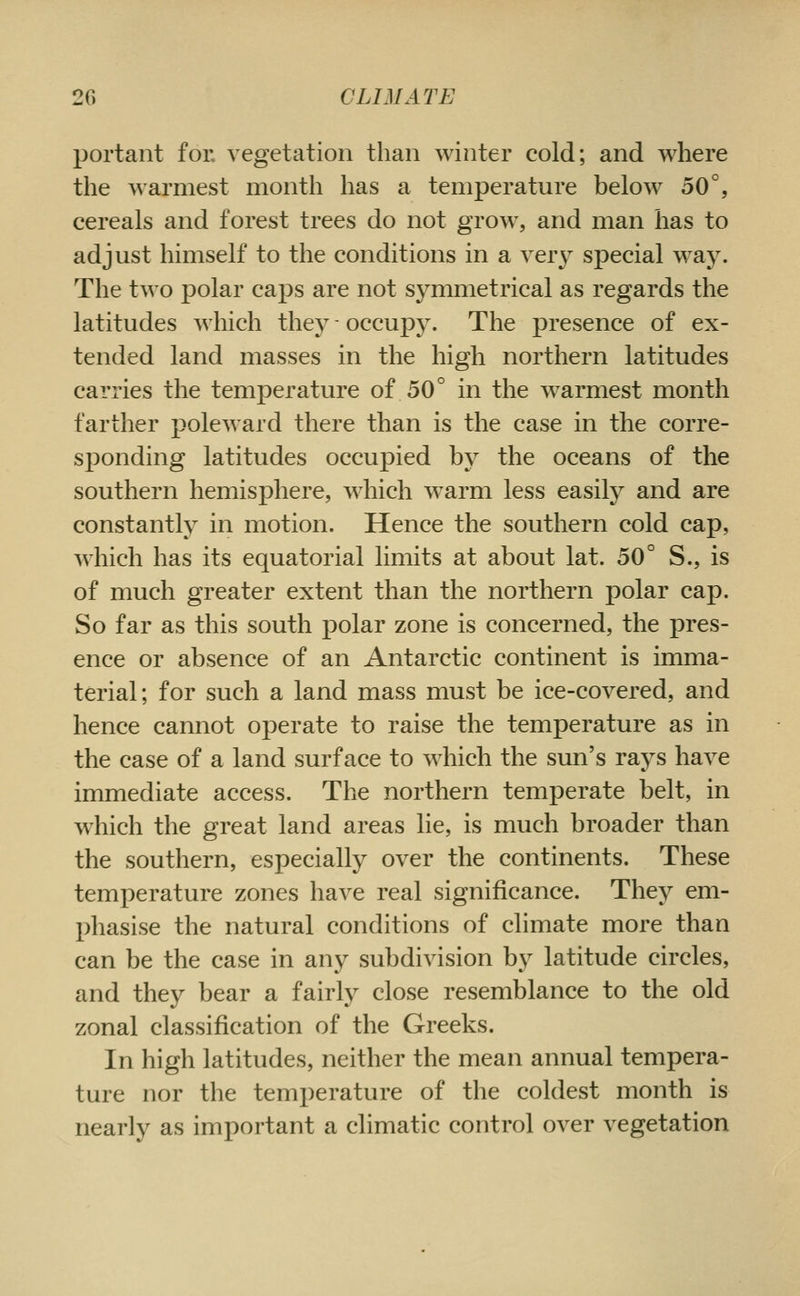 portant for vegetation than winter cold; and where the warmest month has a temperature below 50°, cereals and forest trees do not grow, and man has to adjust himself to the conditions in a very special way. The two polar caps are not symmetrical as regards the latitudes which they - occupy. The presence of ex- tended land masses in the high northern latitudes carries the temperature of 50° in the warmest month farther poleward there than is the case in the corre- sponding latitudes occupied by the oceans of the southern hemisphere, which w^arm less easily and are constantly in motion. Hence the southern cold cap, which has its equatorial limits at about lat. 50° S., is of much greater extent than the northern polar cap. So far as this south polar zone is concerned, the pres- ence or absence of an Antarctic continent is imma- terial; for such a land mass must be ice-covered, and hence cannot operate to raise the temperature as in the case of a land surface to which the sun's rays have immediate access. The northern temperate belt, in which the great land areas lie, is much broader than the southern, especially over the continents. These temperature zones have real significance. They em- phasise the natural conditions of climate more than can be the case in any subdivision by latitude circles, and they bear a fairly close resemblance to the old zonal classification of the Greeks. In high latitudes, neither the mean annual tempera- ture nor the temperature of the coldest month is nearly as important a climatic control over vegetation