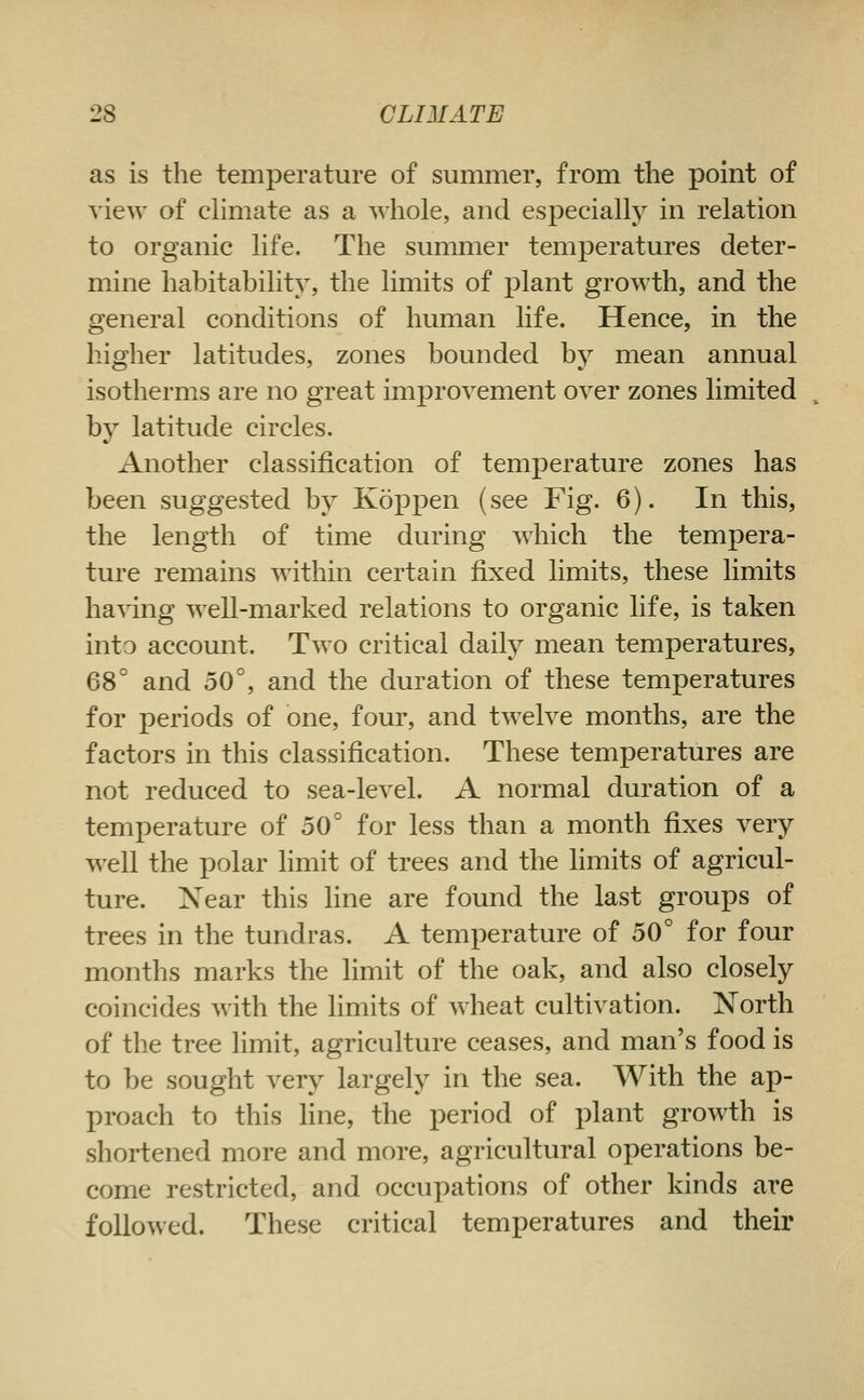 as is the temperature of summer, from the point of view of chmate as a whole, and especially in relation to organic life. The summer temperatures deter- mine habitability, the limits of plant growth, and the general conditions of human life. Hence, in the higher latitudes, zones bounded by mean annual isotherms are no great improvement over zones limited by latitude circles. Another classification of temperature zones has been suggested by Koppen (see Fig. 6). In this, the length of time during which the tempera- ture remains within certain fixed limits, these limits having well-marked relations to organic life, is taken into account. Two critical daily mean temperatures, 68° and 50°, and the duration of these temperatures for periods of one, four, and twelve months, are the factors in this classification. These temperatures are not reduced to sea-level. A normal duration of a temperature of 50° for less than a month fixes very well the polar hmit of trees and the limits of agricul- ture. Xear this fine are found the last groups of trees in the tundras. A temperature of 50° for four months marks the limit of the oak, and also closely coincides with the limits of wheat cultivation. North of the tree limit, agriculture ceases, and man's food is to be sought very largely in the sea. With the ap- proach to this line, the period of plant groAvth is shortened more and more, agricultural operations be- come restricted, and occupations of other kinds are followed. These critical temperatures and their