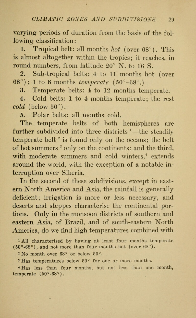 varying periods of duration from the basis of the fol- lowing classification: 1. Tropical belt: all months hot (over 68°). This is almost altogether within the tropics; it reaches, in romid numbers, from latitude 20° N. to 16 S. 2. Sub-tropical belts: 4 to 11 months hot (over 68°) ; 1 to 8 months teinperate (50°-68\) 3. Temperate belts: 4 to 12 months temperate. 4. Cold belts: 1 to 4 months temperate; the rest cold (below 50°). 5. Polar belts: all months cold. The temperate belts of both hemispheres are further subdivided into three districts ^—the steadily temperate belt is found only on the oceans; the belt of hot summers ^ only on the continents; and the third, with moderate summers and cold winters,^ extends around the world, with the exception of a notable in- terruption over Siberia. In the second of these subdivisions, except in east- ern North America and Asia, the rainfall is generally deficient; irrigation is more or less necessary, and deserts and steppes characterise the continental por- tions. Only in the monsoon districts of southern and eastern Asia, of Brazil, and of south-eastern North America, do we find high temperatures combined w ith 1 All characterised by having at least four months temperate (50°-68°), and not more than four months hot (over 68°). 2 No month over 68° or below 50°. 3 Has temperatures below 50° for one or more months. -* Has less than four months, but not less than one month, temperate (50°-68°).