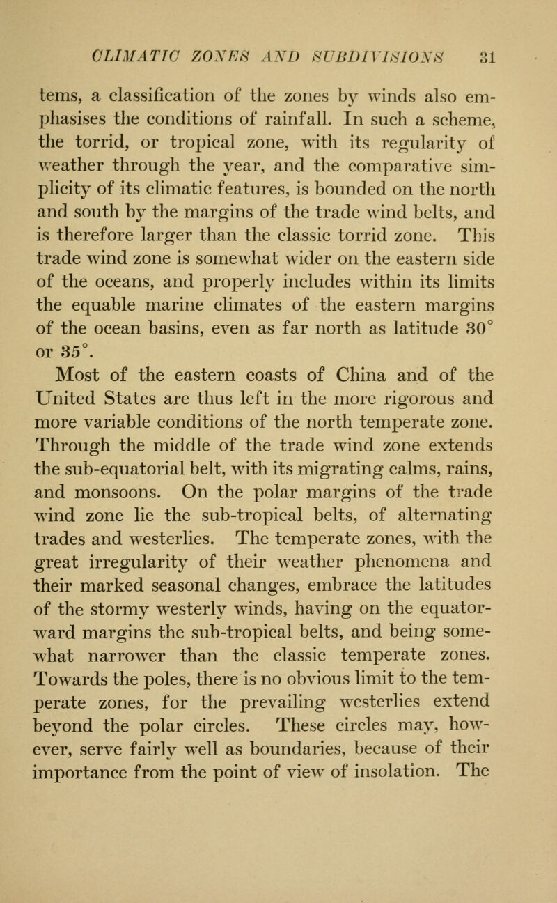 terns, a classification of the zones by winds also em- phasises the conditions of rainfall. In such a scheme, the torrid, or tropical zone, with its regularity of weather through the year, and the comparative sim- plicity of its climatic features, is bounded on the north and south by the margins of the trade w^ind belts, and is therefore larger than the classic torrid zone. This trade wind zone is somewhat wider on the eastern side of the oceans, and properly includes within its limits the equable marine climates of the eastern margins of the ocean basins, even as far north as latitude 30° or 35°. Most of the eastern coasts of China and of the United States are thus left in the more rigorous and more variable conditions of the north temperate zone. Through the middle of the trade wind zone extends the sub-equatorial belt, with its migrating calms, rains, and monsoons. On the polar margins of the trade wind zone lie the sub-tropical belts, of alternating trades and westerlies. The temperate zones, with the great irregularity of their weather phenomena and their marked seasonal changes, embrace the latitudes of the stormy westerly winds, having on the equator- ward margins the sub-tropical belts, and being some- what narrower than the classic temperate zones. Towards the poles, there is no obvious limit to the tem- perate zones, for the prevailing westerlies extend beyond the polar circles. These circles may, how- ever, serve fairly well as boundaries, because of their importance from the point of view of insolation. The