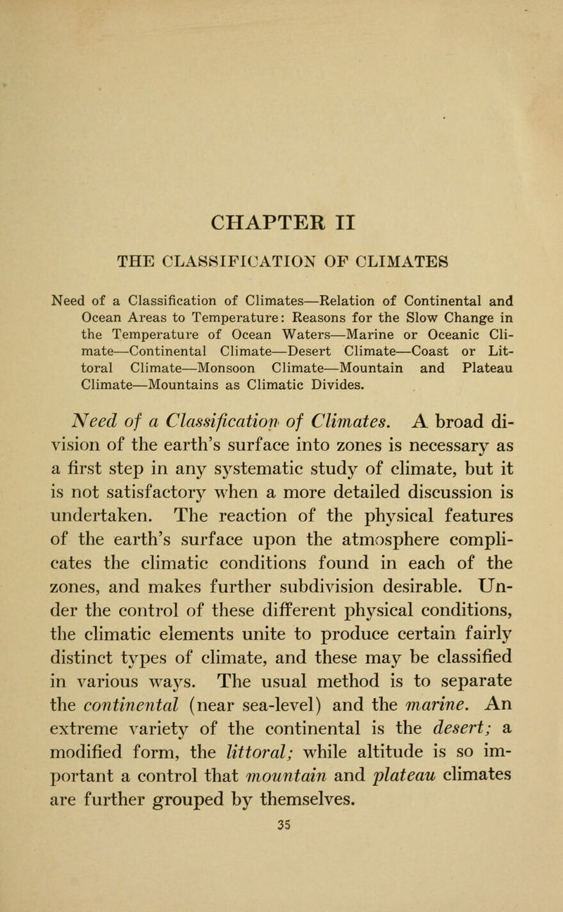 CHAPTER II THE CLASSIFICATION OF CLIMATES Need of a Classification of Climates—Relation of Continental and Ocean Areas to Temperature: Reasons for the Slow Change in the Temperature of Ocean Waters—Marine or Oceanic Cli- mate—Continental Climate—Desert Climate—Coast or Lit- toral Climate—Monsoon Climate—Mountain and Plateau Climate—Mountains as Climatic Divides. Need of a Classification of Climates. A broad di- vision of the earth's surface into zones is necessary as a first step in any systematic study of cHmate, but it is not satisfactory when a more detailed discussion is undertaken. The reaction of the physical features of the earth's surface upon the atmosphere compli- cates the climatic conditions found in each of the zones, and makes further subdivision desirable. Un- der the control of these different physical conditions, the climatic elements unite to produce certain fairly distinct types of climate, and these may be classified in various waj^s. The usual method is to separate the continental (near sea-level) and the marine. An extreme variety of the continental is the desert; a modified form, the littoral; while altitude is so im- portant a control that mountain and plateau climates are further grouped by themselves.
