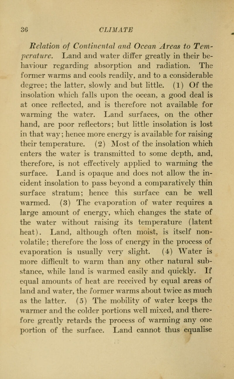 Belation of Continental and Ocean Areas to Tem- perature. Land and water differ greatly in their be- haviour regarding absorption and radiation. The former warms and cools readily, and to a considerable degree; the latter, slowly and but little. (1) Of the insolation which falls upon the ocean, a good deal is at once reflected, and is therefore not available for warming the water. Land surfaces, on the other hand, are poor reflectors; but little insolation is lost in that way; hence more energy is available for raising their temperature. (2) ]Most of the insolation which enters the water is transmitted to some depth, and, therefore, is not effectively applied to warming the surface. Land is opaque and does not allow the in- cident insolation to pass beyond a comparatively thin surface stratum; hence this surface can be well warmed. (3) The evaporation of water requires a large amount of energy, which changes the state of the water without raising its temperature (latent heat). Land, although often moist, is itself non- volatile ; therefore the loss of energy in the process of evaporation is usually very slight. (4) Water is more difficult to warm than any other natural sub- stance, while land is warmed easily and quickly. If equal amounts of heat are received by equal areas of land and water, the former warms about twice as much as the latter. (5) The mobility of water keeps the warmer and the colder portions well mixed, and there- fore greatly retards the process of warming any one portion of the surface. Land cannot thus equalise