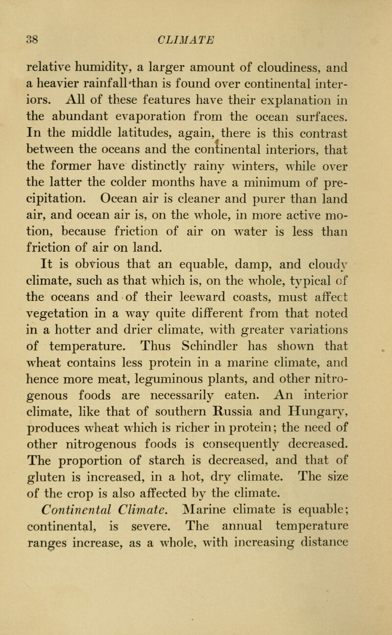 relative humidity, a larger amount of cloudiness, and a heavier rainfall'than is found over continental inter- iors. All of these features have their explanation in the abundant evaporation from the ocean surfaces. In the middle latitudes, again, there is this contrast between the oceans and the continental interiors, that the former have distinctly rainy winters, while over the latter the colder months have a minimum of pre- cipitation. Ocean air is cleaner and purer than land air, and ocean air is, on the whole, in more active mo- tion, because friction of air on water is less than friction of air on land. It is obvious that an equable, damp, and cloudy climate, such as that which is, on the whole, typical of the oceans and of their leeward coasts, must affect vegetation in a way quite different from that noted in a hotter and drier climate, with greater variations of temperature. Thus Schindler has shown that wheat contains less protein in a marine climate, and hence more meat, leguminous plants, and other nitro- genous foods are necessarily eaten. An interior climate, like that of southern Russia and Hungary, produces wheat which is richer in protein; the need of other nitrogenous foods is consequently decreased. The proportion of starch is decreased, and that of gluten is increased, in a hot, dry climate. The size of the crop is also affected by the climate. Continental Climate, Marine climate is equable; continental, is severe. The annual temperature ranges increase, as a w^hole, with increasing distance