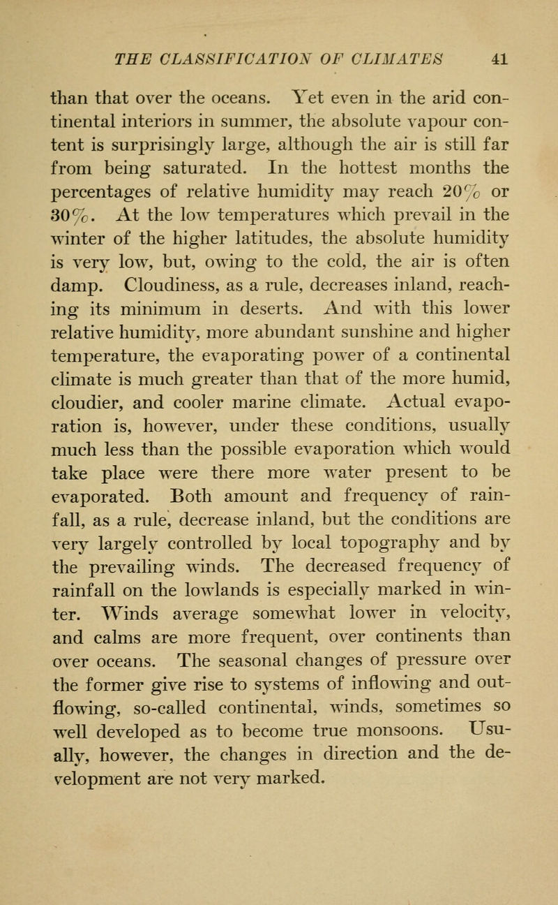 than that over the oceans. Yet even in the arid con- tinental interiors in summer, the absolute vapour con- tent is surprisingly large, although the air is still far from being saturated. In the hottest months the percentages of relative humidity may reach 20% or 30%. At the low temperatures which prevail in the winter of the higher latitudes, the absolute humidity is very low, but, owing to the cold, the air is often damp. Cloudiness, as a rule, decreases inland, reach- ing its minimum in deserts. And with this lower relative humiditj, more abundant sunshine and higher temperature, the evaporating power of a continental climate is much greater than that of the more humid, cloudier, and cooler marine climate. Actual evapo- ration is, however, under these conditions, usually much less than the possible evaporation which would take place were there more water present to be evaporated. Both amount and frequency of rain- fall, as a rule, decrease inland, but the conditions are very largely controlled by local topography and by the prevailing winds. The decreased frequency of rainfall on the lowlands is especially marked in win- ter. Winds average somewhat lower in velocity, and calms are more frequent, over continents than over oceans. The seasonal changes of pressure over the former give rise to systems of inflo^ring and out- flowing, so-called continental, winds, sometimes so well developed as to become true monsoons. Usu- ally, however, the changes in direction and the de- velopment are not very marked.