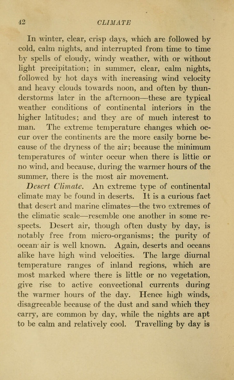 In winter, clear, crisp days, which are followed by cold, calm nights, and interrupted from time to time by spells of cloudy, windy weather, with or without light precipitation; in summer, clear, calm nights, followed by hot days with increasing wind velocity and heav}^ clouds towards noon, and often by thun- derstorms later in the afternoon—these are typical weather conditions of continental interiors in the higher latitudes; and they are of much interest to man. The extreme temperature changes which oc- cur over the continents are the more easily borne be- cause of the dryness of the air; because the minimum temperatures of winter occur when there is little or no wind, and because, during the warmer hours of the summer, there is the most air movement. Desert Climate. An extreme type of continental climate may be found in deserts. It is a curious fact that desert and marine climates—the two extremes of the climatic scale—resemble one another in some re- spects. Desert air, though often dusty by day, is notably free from micro-organisms; the purity of ocean' air is well known. Again, deserts and oceans alike have high wind velocities. The large diurnal temperature ranges of inland regions, which are most marked where there is little or no vegetation, give rise to active convectional currents during the warmer hours of the day. Hence high winds, disagreeable because of the dust and sand which they carry, are common by day, while the nights are apt to be calm and relatively cool. Travelling by day is