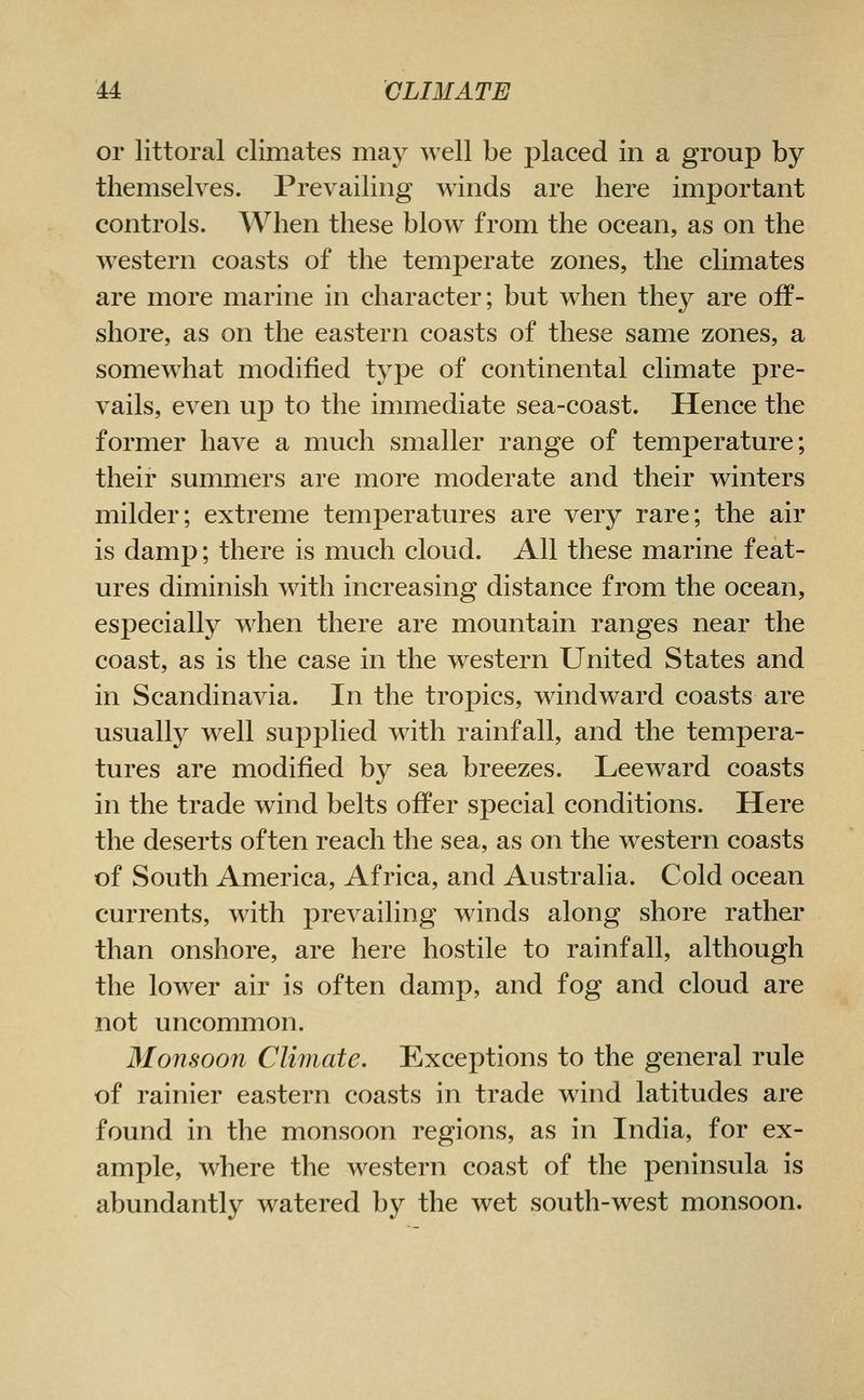 or littoral climates may well be placed in a group by themselves. Prevailing winds are here important controls. When these blow from the ocean, as on the western coasts of the temperate zones, the climates are more marine in character; but when they are off- shore, as on the eastern coasts of these same zones, a somewhat modified type of continental climate pre- vails, even up to the immediate sea-coast. Hence the former have a much smaller range of temperature; their summers are more moderate and their winters milder; extreme temperatures are very rare; the air is damp; there is much cloud. All these marine feat- ures diminish with increasing distance from the ocean, especially when there are mountain ranges near the coast, as is the case in the western United States and in Scandinavia. In the tropics, windward coasts are usually well supplied with rainfall, and the tempera- tures are modified by sea breezes. Leeward coasts in the trade wind belts offer special conditions. Here the deserts often reach the sea, as on the western coasts of South America, Africa, and Australia. Cold ocean currents, with prevailing winds along shore rather than onshore, are here hostile to rainfall, although the lower air is often damp, and fog and cloud are not uncommon. Monsoon Climate. Exceptions to the general rule of rainier eastern coasts in trade wind latitudes are found in the monsoon regions, as in India, for ex- ample, where the western coast of the peninsula is abundantly watered by the wet south-west monsoon.