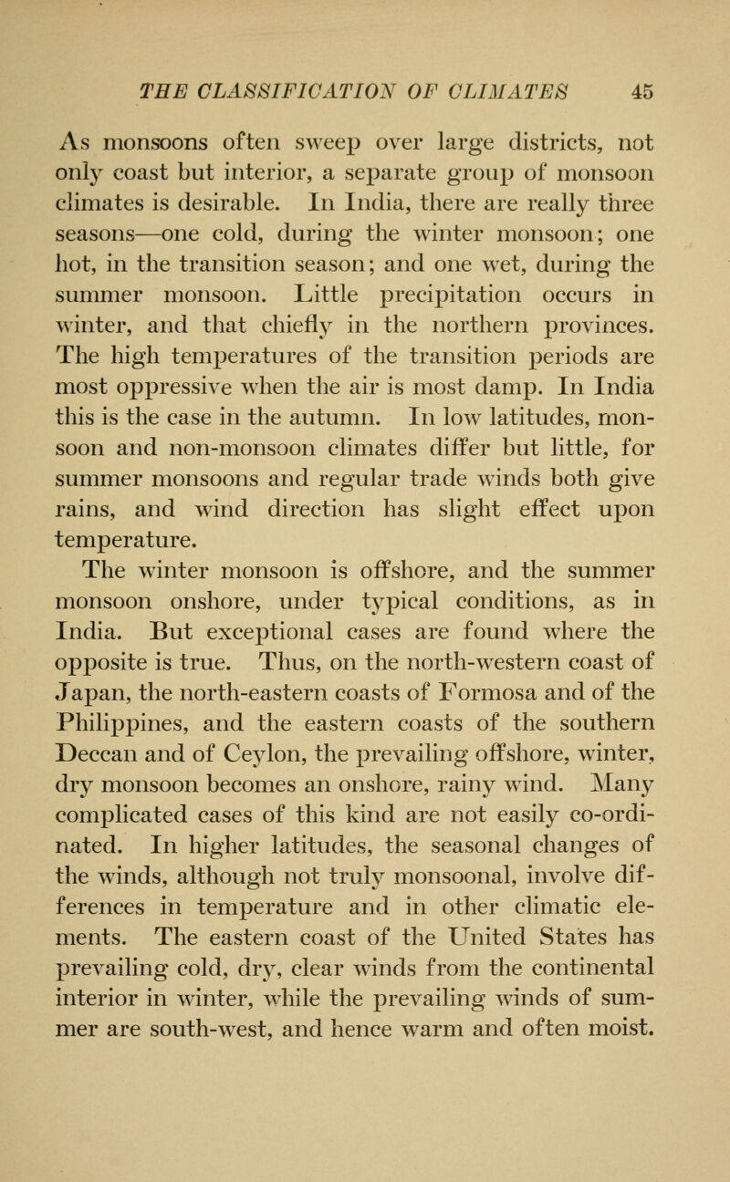 As monsoons often sweep over large districts, not only coast but interior, a separate group of monsoon climates is desirable. In India, there are really three seasons—one cold, during the winter monsoon; one hot, in the transition season; and one w^et, during the summer monsoon. Little precipitation occurs in winter, and that chiefly in the northern provinces. The high temperatures of the transition periods are most oppressive when the air is most damp. In India this is the case in the autumn. In low latitudes, mon- soon and non-monsoon climates differ but little, for summer monsoons and regular trade winds both give rains, and wind direction has slight effect upon temperature. The winter monsoon is offshore, and the summer monsoon onshore, under typical conditions, as in India. But exceptional cases are found w^here the opposite is true. Thus, on the north-w^estern coast of Japan, the north-eastern coasts of Formosa and of the Philippines, and the eastern coasts of the southern Deccan and of Ceylon, the prevailing offshore, winter, dry monsoon becomes an onshore, rainy wind. Many complicated cases of this kind are not easily co-ordi- nated. In higher latitudes, the seasonal changes of the winds, although not truly monsoonal, involve dif- ferences in temperature and in other climatic ele- ments. The eastern coast of the United States has prevailing cold, dry, clear w^inds from the continental interior in winter, while the prevailing winds of sum- mer are south-west, and hence warm and often moist.