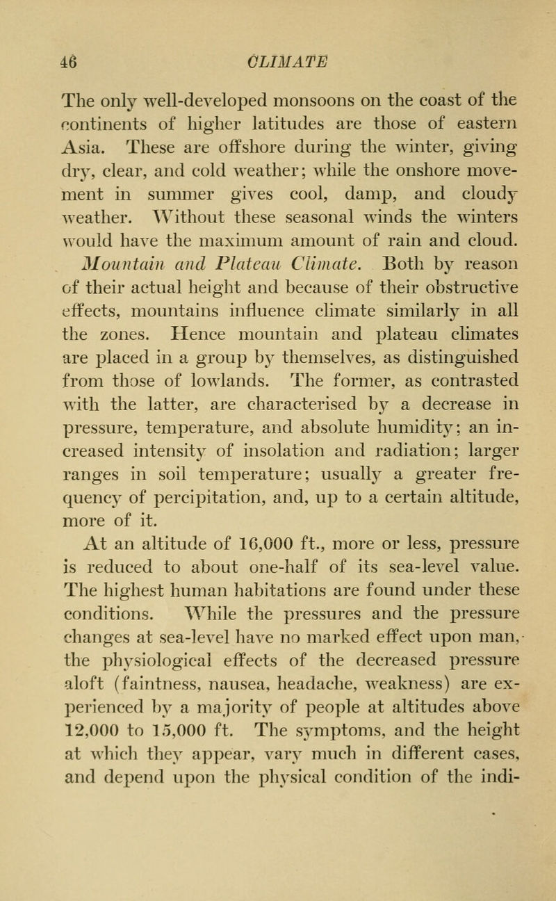 The only well-developed monsoons on the coast of the continents of higher latitudes are those of eastern Asia. These are offshore during the winter, giving dry, clear, and cold weather; while the onshore move- ment in summer gives cool, damp, and cloudy weather. Without these seasonal winds the winters would have the maximum amount of rain and cloud. Mountain and Plateau Climate. Both by reason of their actual height and because of their obstructive effects, mountains influence climate similarly in all the zones. Hence mountain and plateau climates are placed in a group by themselves, as distinguished from those of lowlands. The former, as contrasted with the latter, are characterised b\^ a decrease in pressure, temperature, and absolute humidity; an in- creased intensity of insolation and radiation; larger ranges in soil temperature; usually a greater fre- quency of percipitation, and, up to a certain altitude, more of it. At an altitude of 16,000 ft., more or less, pressure is reduced to about one-half of its sea-level value. The highest human habitations are found under these conditions. While the pressures and the pressure changes at sea-level have no marked effect upon man, the physiological effects of the decreased pressure aloft (faintness, nausea, headache, weakness) are ex- perienced by a majority of people at altitudes above 12,000 to 15,000 ft. The symptoms, and the height at which they appear, vary much in different cases, and depend upon the physical condition of the indi-
