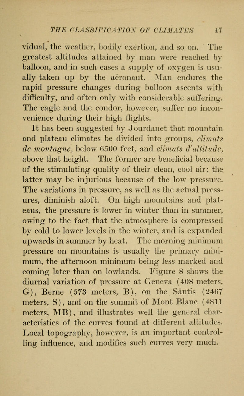vidual, the weather, ho(hIy exertion, and so on. The greatest altitudes attained by man were reached by balloon, and in such cases a supply of oxygen is usu- ally taken up by the aeronaut. JNIan endures the rapid pressure changes during balloon ascents with difficulty, and often only with considerable suffering. The eagle and the condor, however, suffer no incon- venience during their high flights. It has been suggested by Jourdanet that mountain and plateau climates be divided into groups, climats de montagne, below 6500 feet, and climats dfaltitude, above that height. The former are beneficial because of the stimulating quality of their clean, cool air; the latter may be injurious because of the low pressure. The variations in pressure, as well as the actual press- ures, diminish aloft. On high mountains and plat- eaus, the pressure is lower in winter than in summer, owing to the fact that the atmosphere is compressed by cold to lower levels in the winter, and is expanded upwards in summer by heat. The morning minimum pressure on mountains is usually the primary mini- mum, the afternoon minimum being less marked and coming later than on lowlands. Figure 8 shows the diurnal variation of pressure at Geneva (408 meters, G), Berne (573 meters, B), on the Santis (2467 meters, S), and on the summit of Mont Blanc (4811 meters, MB), and illustrates well the general char- acteristics of the curves found at different altitudes. Local topography, however, is an important control- ling influence, and modifies such curves very much.