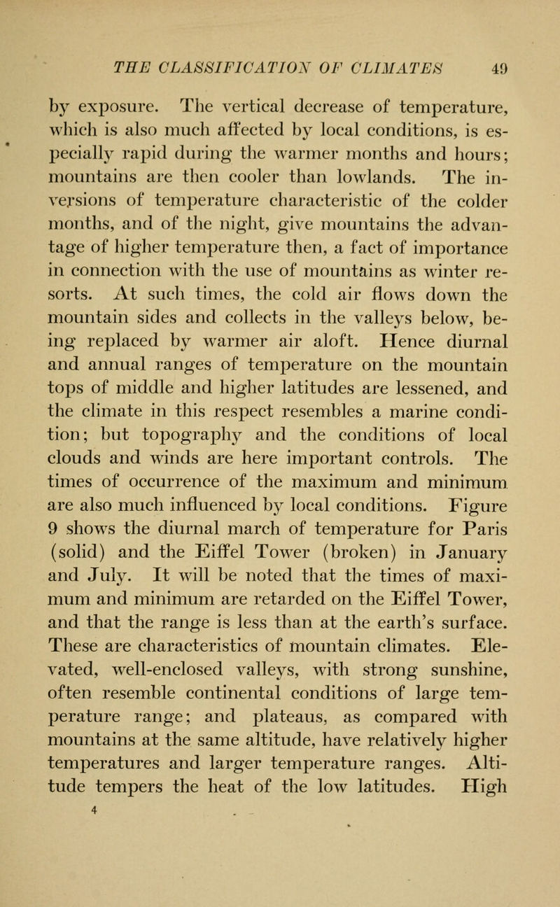 by exposure. The vertical decrease of temperature, which is also much afi'ected by local conditions, is es- pecially rapid during the warmer months and hours; mountains are then cooler than lowlands. The in- versions of temperature characteristic of the colder months, and of the night, give mountains the advan- tage of higher temperature then, a fact of importance in connection with the use of mountains as winter re- sorts. At such times, the cold air flows down the mountain sides and collects in the valleys below, be- ing replaced by warmer air aloft. Hence diurnal and annual ranges of temperature on the mountain tops of middle and higher latitudes are lessened, and the climate in this respect resembles a marine condi- tion; but topography and the conditions of local clouds and winds are here important controls. The times of occurrence of the maximum and minimum are also much influenced by local conditions. Figure 9 shows the diurnal march of temperature for Paris (solid) and the Eiffel Tower (broken) in January and July. It will be noted that the times of maxi- mum and minimum are retarded on the Eiffel Tower, and that the range is less than at the earth's surface. These are characteristics of mountain climates. Ele- vated, well-enclosed valleys, with strong sunshine, often resemble continental conditions of large tem- perature range; and plateaus, as compared with mountains at the same altitude, have relatively higher temperatures and larger temperature ranges. Alti- tude tempers the heat of the low latitudes. High
