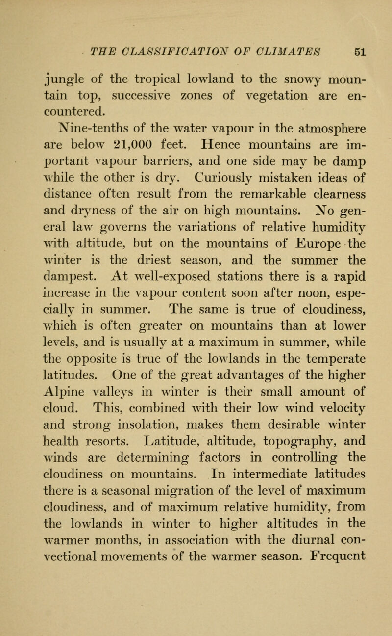 jungle of the tropical lowland to the snowy moun- tain top, successive zones of vegetation are en- countered. Nine-tenths of the water vapour in the atmosphere are below 21,000 feet. Hence mountains are im- portant vapour barriers, and one side may be damp while the other is dry. Curiously mistaken ideas of distance often result from the remarkable clearness and dryness of the air on high mountains. No gen- eral law governs the variations of relative humidity wdth altitude, but on the mountains of Europe the winter is the driest season, and the summer the dampest. At well-exposed stations there is a rapid increase in the vapour content soon after noon, espe- cially in summer. The same is true of cloudiness, which is often greater on mountains than at lower levels, and is usually at a maximum in summer, while the opposite is true of the lowlands in the temperate latitudes. One of the great advantages of the higher Alpine valleys in winter is their small amount of cloud. This, combined with their low wind velocity and strong insolation, makes them desirable winter health resorts. Latitude, altitude, topography, and winds are determining factors in controlling the cloudiness on mountains. In intermediate latitudes there is a seasonal migration of the level of maximum cloudiness, and of maximum relative humidity, from the lowlands in winter to higher altitudes in the warmer months, in association with the diurnal con- vectional movements of the warmer season. Frequent