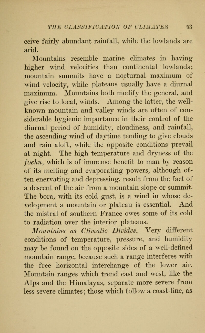ceive fairly abundant rainfall, while the lowlands are arid. Mountains resemble marine climates in having higher wind velocities than continental lowlands; mountain summits have a nocturnal maximum of wind velocity, while plateaus usually have a diurnal maximum. JNIountains both modify the general, and give rise to local, winds. Among the latter, the well- known mountain and valley winds are often of con- siderable hygienic importance in their control of the diurnal period of humidity, cloudiness, and rainfall, the ascending wind of da3^time tending to give clouds and rain aloft, while the opposite conditions prevail at night. The high temperature and dryness of the foehn, which is of immense benefit to man by reason of its melting and evaporating j)0WTrs, although of- ten enervating and depressing, result from the fact of a descent of the air from a mountain slope or summit. The bora, with its cold gust, is a wind in whose de- velopment a mountain or plateau is essential. And the mistral of southern France ow^es some of its cold to radiation over the interior plateaus. Mountains as Climatic Divides, Very different conditions of temperature, pressure, and humidity may be found on the opposite sides of a well-defined mountain range, because such a range interferes with the free horizontal interchange of the lower air. Mountain ranges which trend east and west, like the Alps and the Himalayas, separate more severe from less severe climates; those which follow a coast-hne, as