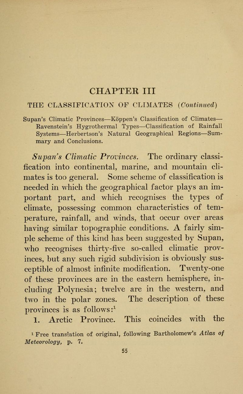 CHAPTER III THE CLASSIFICATION OF CLIMATES {Continued) Supan's Climatic Provinces—Koppen's Classification of Climates— Ravenstein's Hygrothermal Types—Classification of Rainfall Systems—Herbertson's Natural Geographical Regions—Sum- mary and Conclusions. Supans Climatic Provinces. The ordinary classi- fication into continental, marine, and mountain cli- mates is too general. Some scheme of classification is needed in which the geographical factor plays an im- portant part, and which recognises the types of climate, possessing common characteristics of tem- perature, rainfall, and winds, that occur over areas having similar topographic conditions. A fairly sim- ple scheme of this kind has been suggested by Supan, who recognises thirty-five so-called climatic prov- inces, but any such rigid subdivision is obviously sus- ceptible of almost infinite modification. Twenty-one of these provinces are in the eastern hemisphere, in- cluding Polynesia; twelve are in the western, and two in the polar zones. The description of these provinces is as follows:^ 1. Arctic Province. This coincides with the 1 Free translation of original, following Bartholomew's Atlas of Meteorology, p. 7.