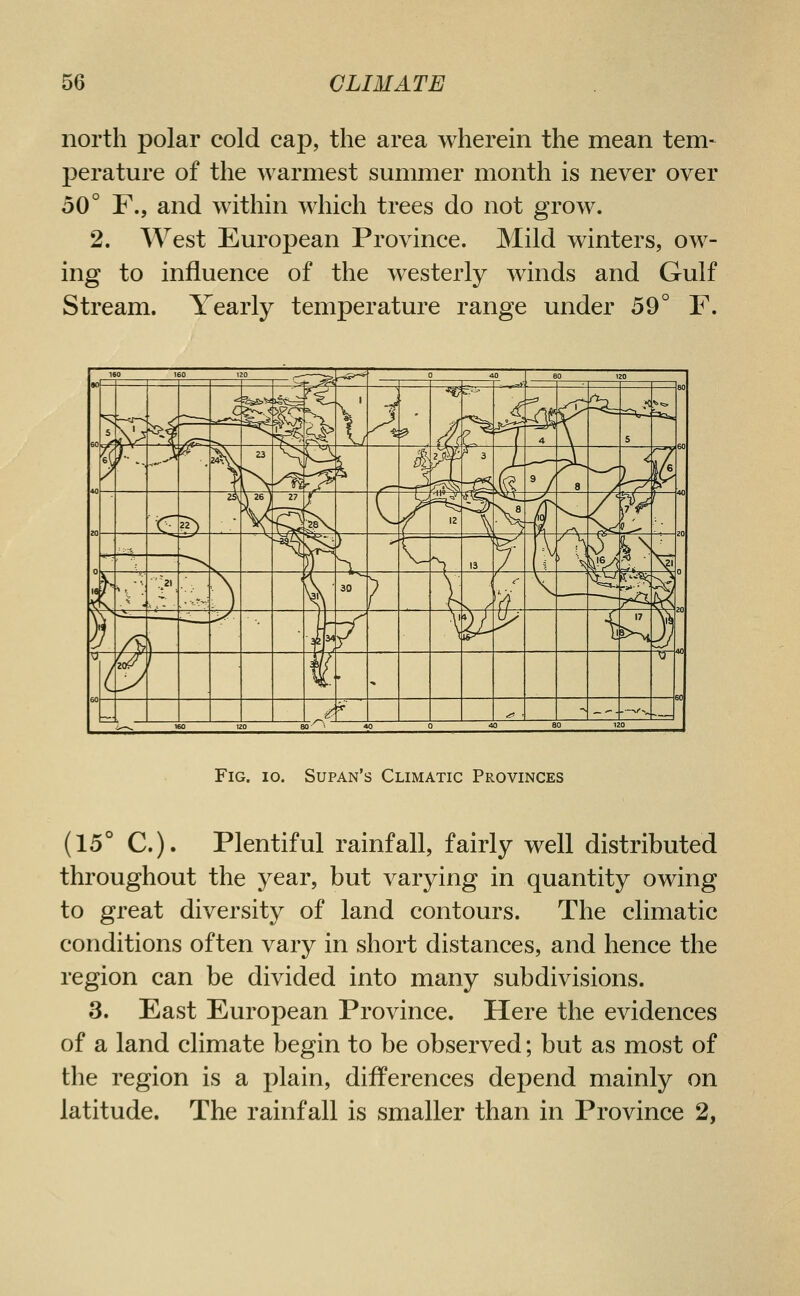 north polar cold cap, the area wherein the mean tem- perature of the warmest summer month is never over 50° F., and within which trees do not grow. 2. West European Province. Mild winters, ow- ing to influence of the westerly winds and Gulf Stream. Yearly temperature range under 59° F. Fig. 10. Supan's Climatic Provinces (15° C). Plentiful rainfall, fairly well distributed throughout the year, but varying in quantity owing to great diversity of land contours. The climatic conditions often vary in short distances, and hence the region can be divided into many subdivisions. 3. East European Province. Here the evidences of a land climate begin to be observed; but as most of the region is a plain, differences depend mainly on latitude. The rainfall is smaller than in Province 2,