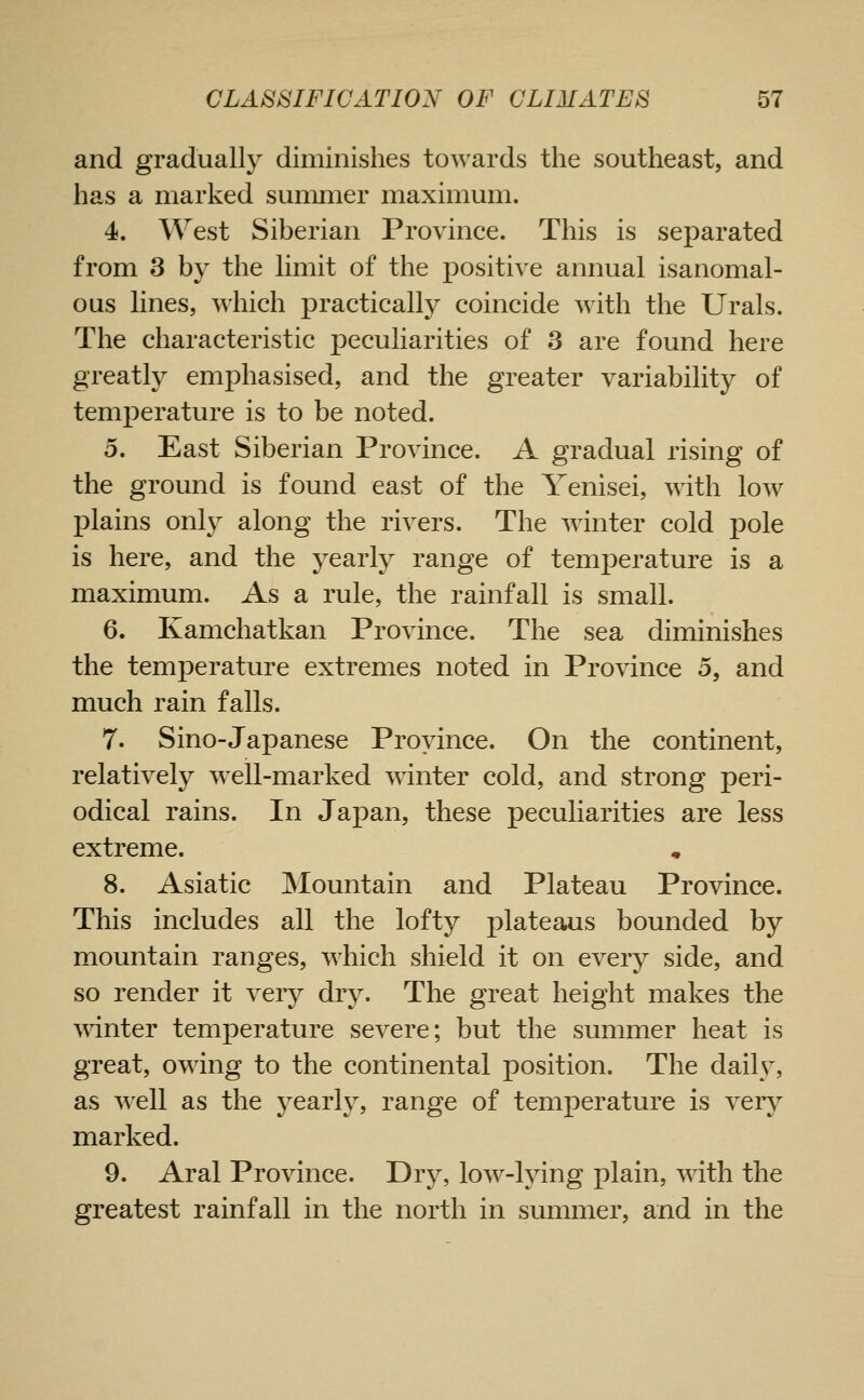 and gradually diminishes towards the southeast, and has a marked summer maximum. 4. West Siberian Province. This is separated from 3 by the limit of the positive annual isanomal- ous lines, which practically coincide with the Urals. The characteristic jDcculiarities of 3 are found here greatly emphasised, and the greater variability of temperature is to be noted. 5. East Siberian Province. A gradual rising of the ground is found east of the Yenisei, with low ]3lains only along the rivers. The winter cold pole is here, and the yearly range of temperature is a maximum. As a rule, the rainfall is small. 6. Kamchatkan Province. The sea diminishes the temperature extremes noted in Province 5, and much rain falls. 7. Sino-Japanese Province. On the continent, relatively wxll-marked winter cold, and strong peri- odical rains. In Japan, these peculiarities are less extreme. 8. Asiatic Mountain and Plateau Province. This includes all the lofty plateaus bounded by mountain ranges, which shield it on every side, and so render it very dry. The great height makes the winter temperature severe; but the summer heat is great, owing to the continental position. The daily, as well as the j^earl}^, range of temperature is very marked. 9. Aral Province. Dry, low-lying plain, with the greatest rainfall in the north in summer, and in the