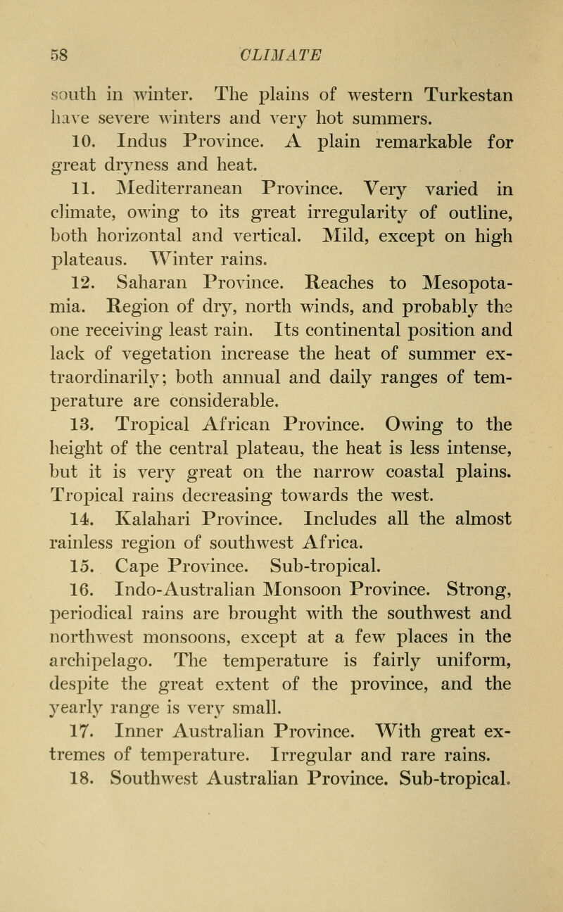 south in winter. The plains of western Turkestan have severe winters and very hot summers. 10. Indus Province. A plain remarkable for great dryness and heat. 11. JNIediterranean Province. Very varied in climate, owing to its great irregularity of outline, both horizontal and vertical. Mild, except on high j)lateaus. Winter rains, 12. Saharan Province. Reaches to Mesopota- mia. Region of dry, north winds, and probably the one receiving least rain. Its continental position and lack of vegetation increase the heat of summer ex- traordinarily; both annual and daily ranges of tem- perature are considerable. 13. Tropical African Province. Owing to the height of the central plateau, the heat is less intense, but it is very great on the narrow coastal plains. Tropical rains decreasing towards the west. 14. Kalahari Province. Includes all the almost rainless region of southwest Africa. 15. Cape Province. Sub-tropical. 16. Indo-Australian Monsoon Province. Strong, periodical rains are brought with the southwest and northwest monsoons, except at a few places in the archipelago. The temperature is fairly uniform, despite the great extent of the province, and the yearly range is very small. 17. Inner Australian Province. With great ex- tremes of temperature. Irregular and rare rains. 18. Southwest Australian Province. Sub-tropical.