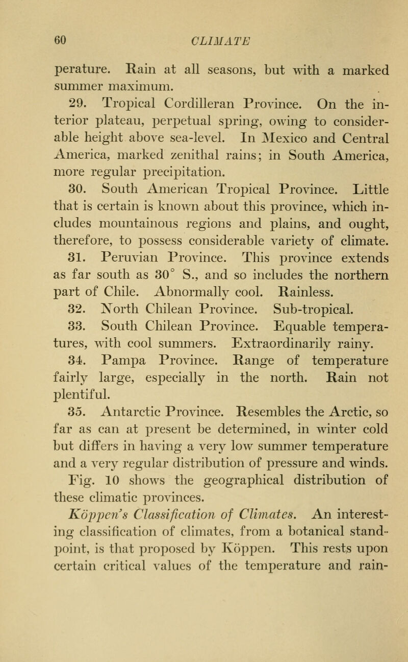 peratui'e. Rain at all seasons, but with a marked summer maximum. 29. Tropical Cordilleran Province. On the in- terior plateau, perpetual sx3ring, owing to consider- able height above sea-level. In JNIexico and Central America, marked zenithal rains; in South America, more regular precipitation. 30. South American Tropical Province. Little that is certain is known about this province, which in- cludes mountainous regions and plains, and ought, therefore, to possess considerable variety of climate. 31. Peruvian Province. This province extends as far south as 30° S., and so includes the northern part of Chile. Abnormally cool. Rainless. 32. North Chilean Province. Sub-tropical. 33. South Chilean Province. Equable tempera- tures, with cool summers. Extraordinarily rainy. 34. Pampa Province. Range of temperature fairly large, especially in the north. Rain not plentiful. 35. Antarctic Province. Resembles the Arctic, so far as can at present be determined, in winter cold but differs in having a very low summer temperature and a very regular distribution of pressure and winds. Fig. 10 shows the geographical distribution of these climatic provinces. Kdljpens Classification of Climates. An interest- ing classification of climates, from a botanical stand- point, is that proposed by Koppen. This rests upon certain critical values of the temperature and rain-