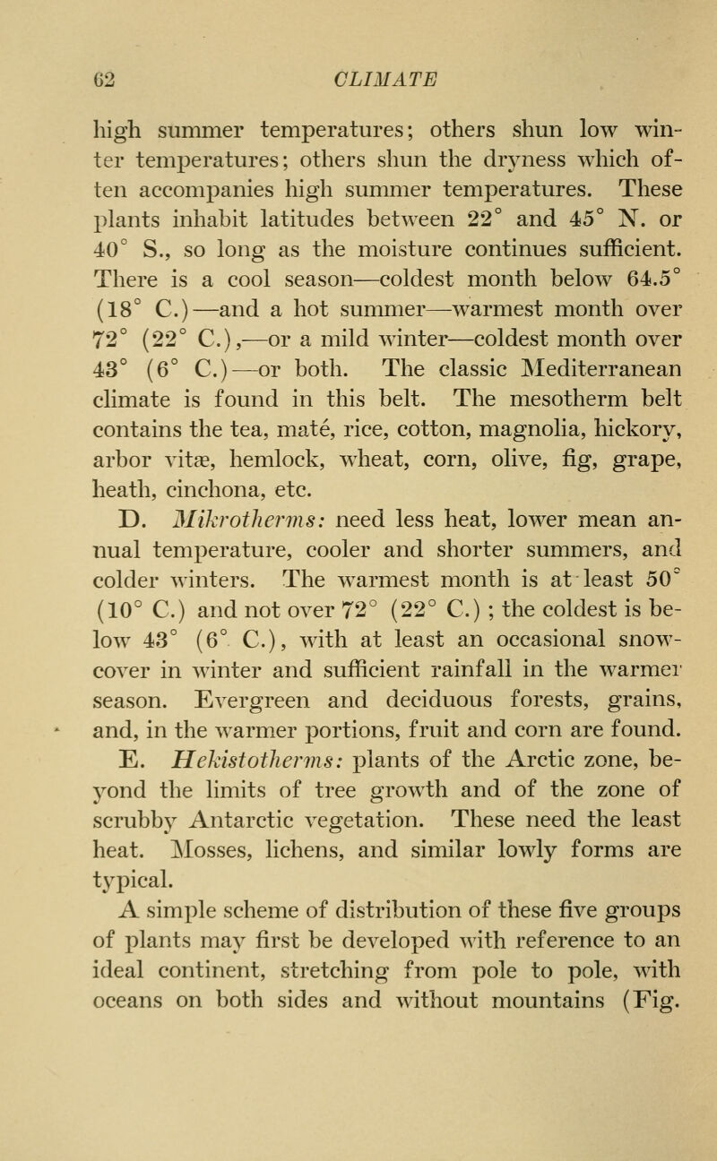 high summer temperatures; others shun low whi- ter temperatures; others shun the dryness which of- ten accompanies high summer temperatures. These plants inhabit latitudes between 22° and 45° N. or 40° S., so long as the moisture continues sufficient. There is a cool season—coldest month below 64.5° (18° C.)—and a hot summer—warmest month over 72° (22° C),—or a mild winter—coldest month over 43° (6° C.)^—or both. The classic JNIediterranean climate is found in this belt. The mesotherm belt contains the tea, mate, rice, cotton, magnolia, hickory, arbor vitae, hemlock, wheat, corn, olive, fig, grape, heath, cinchona, etc. D. Mikrotherms: need less heat, lower mean an- nual temperature, cooler and shorter summers, and colder winters. The warmest month is at least 50° (10° C.) and not over 72° (22° C.) ; the coldest is be- low 43° {6°. C), with at least an occasional snow- cover in winter and sufficient rainfall in the warmei' season. Evergreen and deciduous forests, grains, and, in the warmer portions, fruit and corn are found. E. Hekistotlierins: plants of the Arctic zone, be- yond the limits of tree growth and of the zone of scrubby Antarctic vegetation. These need the least heat. ]\Iosses, lichens, and similar lowly forms are typical. A simple scheme of distribution of these five groups of plants may first be developed with reference to an ideal continent, stretching from pole to pole, with oceans on both sides and without mountains (Fig.