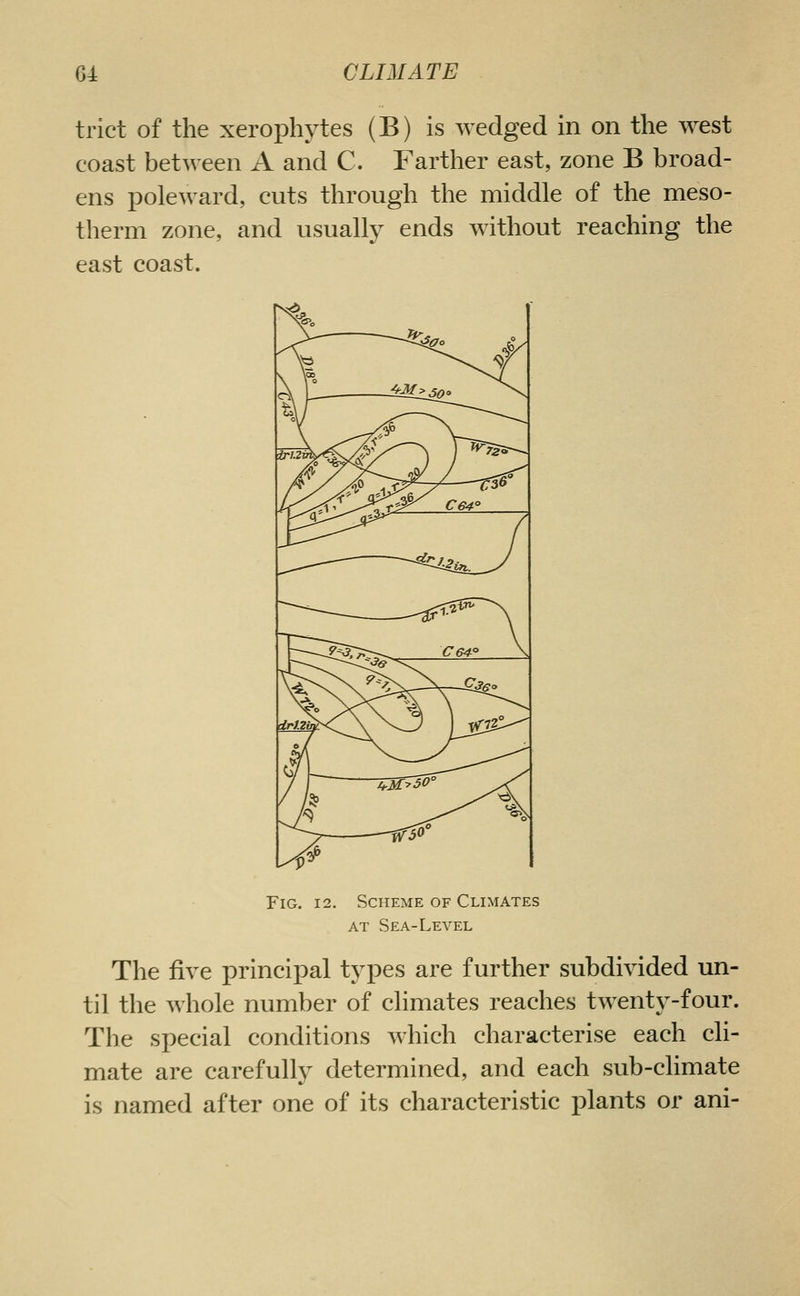trict of the xerophytes (B) is wedged in on the west coast between A and C. Farther east, zone B broad- ens poleward, cuts through the middle of the meso- therm zone, and usually ends without reaching the east coast. Fig. 12. Scheme of Climates AT Sea-Level The five principal types are further subdivided un- til the whole number of climates reaches twenty-four. The special conditions which characterise each cli- mate are carefully determined, and each sub-climate is named after one of its characteristic plants or ani-