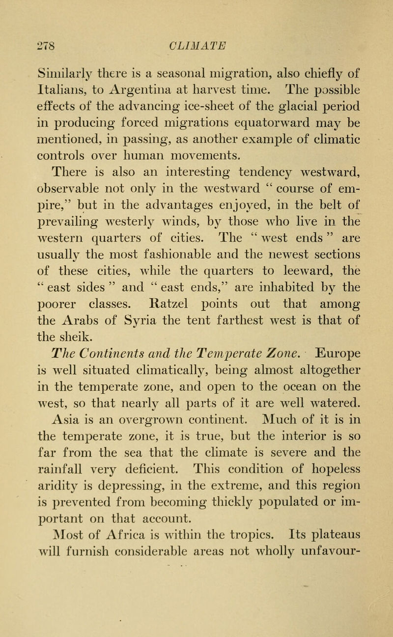 Similarly there is a seasonal migration, also chiefly of Italians, to Argentina at harvest time. The possible effects of the advancing ice-sheet of the glacial period in producing forced migrations equatorward may be mentioned, in passing, as another example of climatic controls over human movements. There is also an interesting tendency westv^ard, observable not only in the westward course of em- pire, but in the advantages enjoyed, in the belt of prevailing westerly winds, by those who live in the western quarters of cities. The west ends are usually the most fashionable and the newest sections of these cities, while the quarters to leeward, the '' east sides and east ends, are inliabited by the poorer classes. Ratzel points out that among the Arabs of Syria the tent farthest west is that of the sheik. The Continents and the Temperate Zone, Europe is well situated climatically, being almost altogether in the temperate zone, and open to the ocean on the west, so that nearly all parts of it are well watered. Asia is an overgrown continent. Much of it is in the temperate zone, it is true, but the interior is so far from the sea that the climate is severe and the rainfall very deficient. This condition of hopeless aridity is depressing, in the extreme, and this region is prevented from becoming thickly populated or im- portant on that account. Most of Africa is within the tropics. Its plateaus will furnish considerable areas not wholly unfavour-