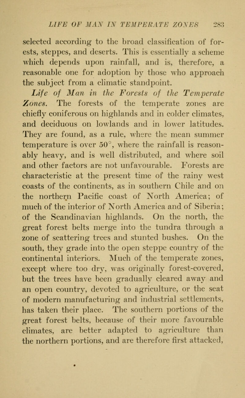 selected according to the broad classification of for- ests, steppes, and deserts. This is essentially a scheme which depends upon rainfall, and is, therefore, a reasonable one for adoption by those who approach the subject from a climatic standpoint. Life of 31 an in the Forests of the Temperate Zones. The forests of the temperate zones are chiefly coniferous on highlands and in colder climates, and deciduous on lowlands and in lower latitudes. They are found, as a rule, where the mean summer temperature is over 50^, w^here the rainfall is reason- ably heavy, and is well distributed, and where soil and other factors are not unfavourable. Forests are characteristic at the present time of the rainy west coasts of the continents, as in southern Chile and on the northern Pacific coast of North America; of much of the interior of Xorth America and of Siberia; of the Scandinavian highlands. On the north, the great forest belts merge into the tundra through a zone of scattering trees and stunted bushes. On the south, they grade into the open steppe country of the continental interiors. Much of the temperate zones, except where too dry, w^as originally forest-covered, but the trees have been gradually cleared away and an open country, devoted to agriculture, or the seat of modern manufacturing and industrial settlements, has taken their place. The southern portions of the great forest belts, because of their more favourable climates, are better adapted to agriculture than the northern portions, and are therefore first attacked.