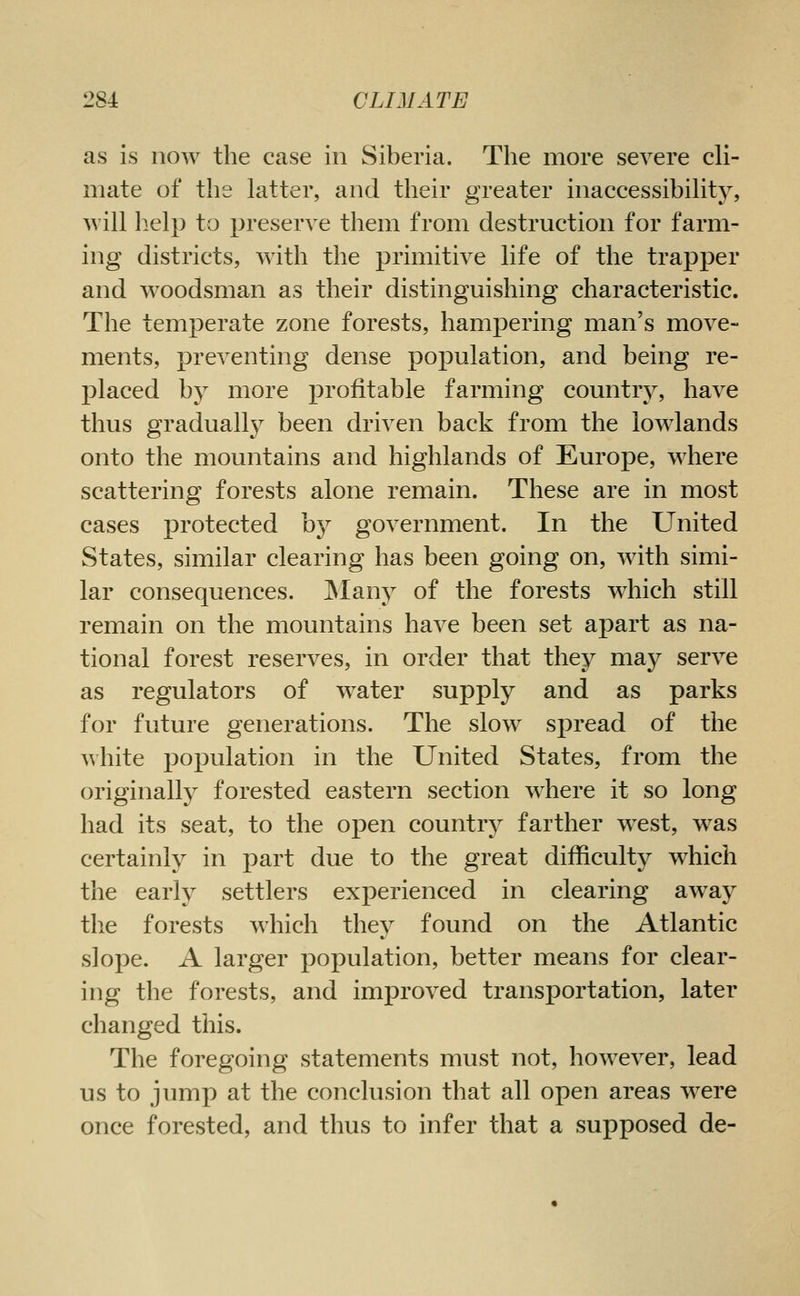as is now the case in Siberia. The more severe cli- mate of the latter, and their greater inaccessibility, will l:ielp to preserve them from destruction for farm- ing districts, with the primitive life of the trapper and woodsman as their distinguishing characteristic. The temperate zone forests, hampering man's move- ments, preventing dense population, and being re- placed by more profitable farming country, have thus gradually been driven back from the lowlands onto the mountains and highlands of Europe, where scattering forests alone remain. These are in most cases protected by government. In the United States, similar clearing has been going on, with simi- lar consequences. ^lany of the forests which still remain on the mountains have been set apart as na- tional forest reserves, in order that they may serve as regulators of water supply and as parks for future generations. The slow spread of the white population in the United States, from the originally forested eastern section where it so long had its seat, to the open country farther west, was certainly in part due to the great difficulty which the early settlers experienced in clearing away the forests which they found on the Atlantic slope. A larger population, better means for clear- ing the forests, and improved transportation, later changed this. The foregoing statements must not, however, lead us to jump at the conclusion that all open areas were once forested, and thus to infer that a supposed de-