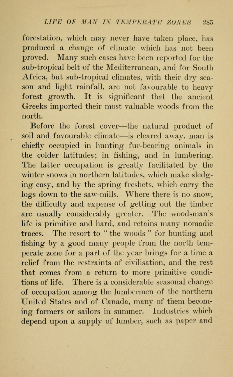 forestation, which may never have taken place, has produced a change of chmate which has not been proved. Many such cases have been reported for the sub-tropical belt of the Mediterranean, and for South Africa, but sub-tropical climates, with their dry sea- son and light rainfall, are not favourable to heavy forest growth. It is significant that the ancient Greeks imported their most valuable woods from the north. Before the forest cover—the natural product of soil and favourable climate—is cleared away, man is chiefly occupied in hunting fur-bearing animals in the colder latitudes; in fishing, and in lumbering. The latter occupation is greatly facilitated by the winter snows in northern latitudes, which make sledg- ing easy, and by the spring freshets, which carry the logs down to the saw-mills. Where there is no snow, the difliculty and expense of getting out the timber are usually considerably greater. The woodsman's life is primitive and hard, and retains many nomadic traces. The resort to  the woods  for hunting and fishing by a good many people from the north tem- jjerate zone for a part of the year brings for a time a relief from the restraints of civilisation, and the rest that comes from a return to more primitive condi- tions of life. There is a considerable seasonal change of occupation among the lumbermen of the northern United States and of Canada, many of them becom- ing farmers or sailors in summer. Industries which depend upon a supply of lumber, such as paper and
