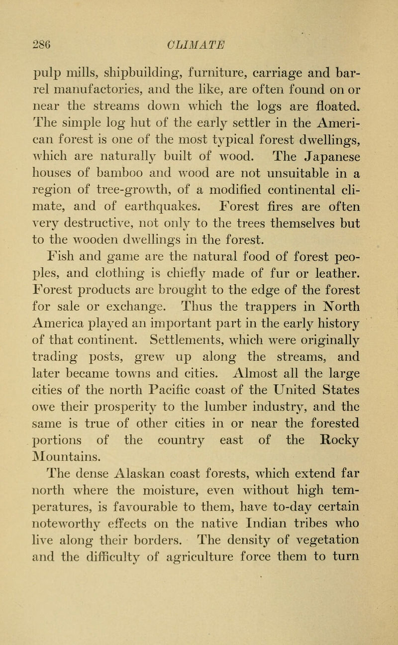 pulp mills, shipbuilding, furniture, carriage and bar- rel manufactories, and the like, are often found on or near the streams down which the logs are floated* The simple log hut of the early settler in the Ameri- can forest is one of the most typical forest dwellings, which are naturally built of wood. The Japanese houses of bamboo and wood are not unsuitable in a region of tree-growth, of a modified continental cli- mate, and of earthquakes. Forest fires are often very destructive, not only to the trees themselves but to the wooden dwellings in the forest. Fish and game are the natural food of forest peo- ples, and clothing is chiefly made of fur or leather. Forest products are brought to the edge of the forest for sale or exchange. Thus the trappers in North America played an important part in the early history of that continent. Settlements, which were originally trading posts, grew up along the streams, and later became towns and cities. Almost all the large cities of the north Pacific coast of the United States owe their prosperity to the lumber industry, and the same is true of other cities in or near the forested portions of the country east of the Rocky Mountains. The dense Alaskan coast forests, which extend far north where the moisture, even without high tem- peratures, is favourable to them, have to-day certain noteworthy effects on the native Indian tribes who live along their borders. The density of vegetation and the difficulty of agriculture force them to turn