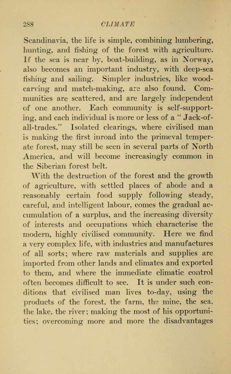 Scandinavia, the life is simple, combining lumbering, limiting, and fishing of the forest with agriculture. If the sea is near by, boat-building, as in Norway, also becomes an imj)ortant industry, with deep-sea fishing and sailing. Simpler industries, like w^ood- carving and match-making, are also found. Com- mmiities are scattered, and are largely independent of one another. Each community is self-support- ing, and each individual is more or less of a Jack-of- all-trades. Isolated clearings, where civilised man is making the first inroad into the primeval temper- ate forest, may still be seen in several parts of North America, and will become increasingly common in the Siberian forest belt. With the destruction of the forest and the growth of agriculture, with settled places of abode and a reasonably certain food supply following steady, careful, and intelligent labour, comes the gradual ac- cumulation of a surplus, and the increasing diversity of interests and occupations which characterise the modern, highly civilised community. Here we find a very complex life, with industries and manufactures of all sorts; where raw materials and supplies are imported from other lands and climates and exported to them, and where the immediate climatic control often becomes difficult to see. It is under such con- ditions that civilised man lives to-day, using the products of the forest, the farm, the mine, the sea, the lake, the river; making the most of his opportuni- ties; overcoming more and more the disadvantages