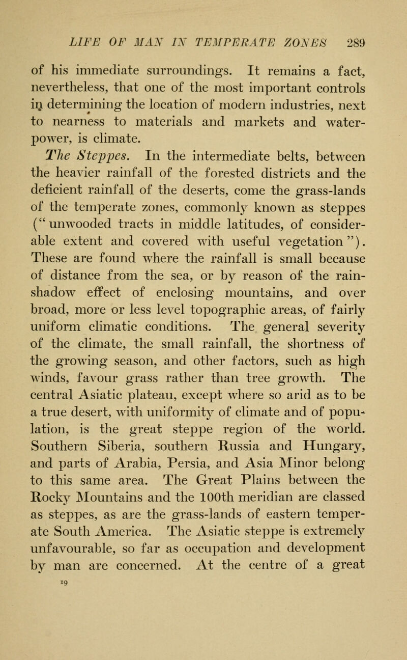 of his immediate surroundings. It remains a fact, nevertheless, that one of the most important controls iij determining the location of modern industries, next to nearness to materials and markets and water- power, is climate. The Steppes, In the intermediate belts, between the heavier rainfall of the forested districts and the deficient rainfall of the deserts, come the grass-lands of the temperate zones, commonly known as steppes (unwooded tracts in middle latitudes, of consider- able extent and covered with useful vegetation). These are found where the rainfall is small because of distance from the sea, or by reason of the rain- shadow effect of enclosing mountains, and over broad, more or less level topographic areas, of fairly uniform climatic conditions. The general severity of the climate, the small rainfall, the shortness of the growing season, and other factors, such as high winds, favour grass rather than tree growth. The central Asiatic plateau, except where so arid as to be a true desert, with uniformity of climate and of popu- lation, is the great steppe region of the world. Southern Siberia, southern Russia and Hungary, and parts of Arabia, Persia, and Asia ]Minor belong to this same area. The Great Plains between the Rocky JNIountains and the 100th meridian are classed as steppes, as are the grass-lands of eastern temper- ate South America. The Asiatic steppe is extremely unfavourable, so far as occupation and development by man are concerned. At the centre of a great 19