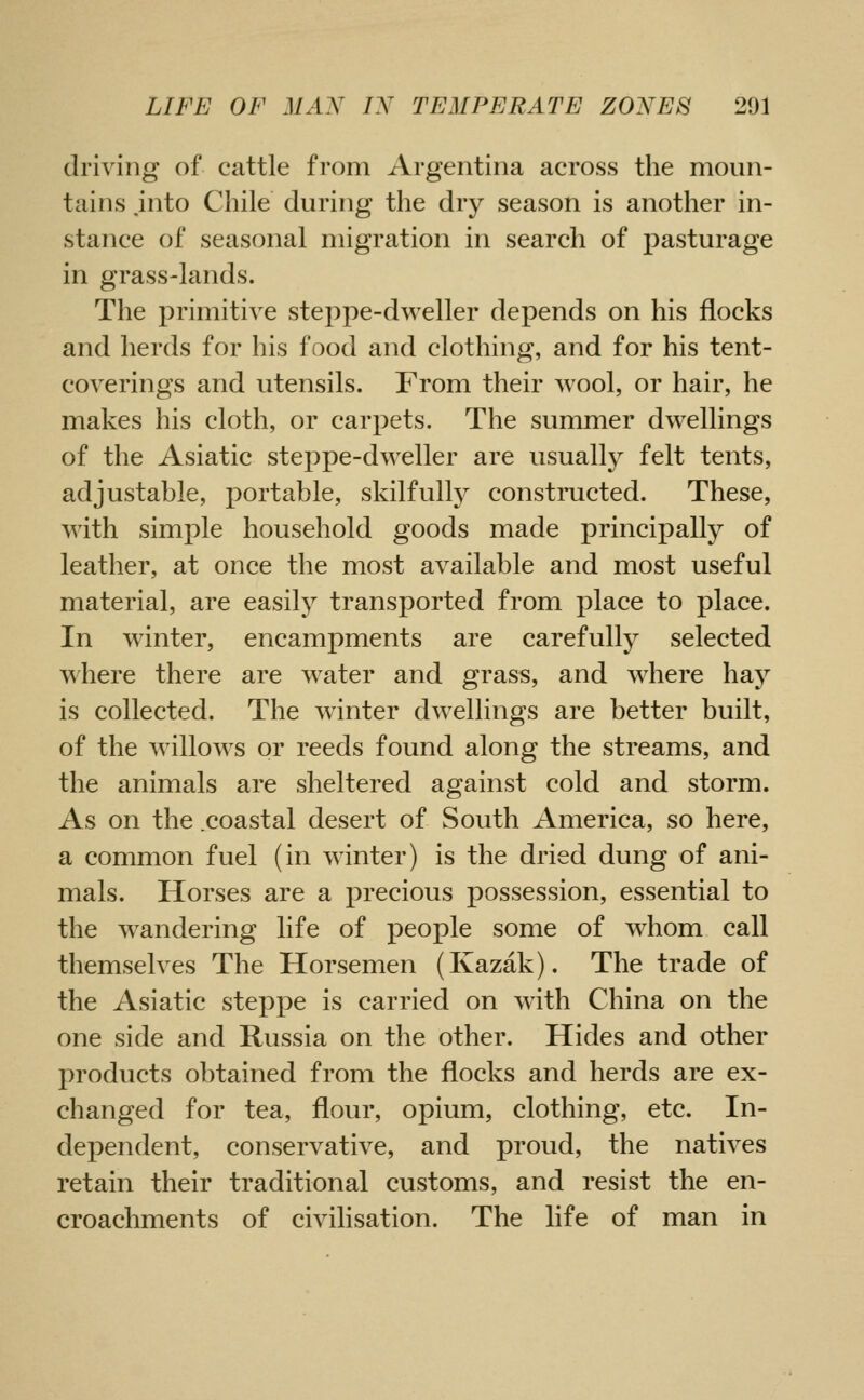 driving of cattle from Argentina across the moun- tains jnto Chile during the dry season is another in- stance of seasonal migration in search of pasturage in grass-lands. The primitive steppe-dweller depends on his flocks and herds for his food and clothing, and for his tent- coverings and utensils. From their wool, or hair, he makes his cloth, or carpets. The summer dwellings of the Asiatic steppe-dweller are usually felt tents, adjustable, portable, skilfully constructed. These, with simple household goods made principally of leather, at once the most available and most useful material, are easily transported from place to place. In winter, encampments are carefully selected where there are water and grass, and where hay is collected. The winter dwellings are better built, of the willows or reeds found along the streams, and the animals are sheltered against cold and storm. As on the .coastal desert of South America, so here, a common fuel (in winter) is the dried dung of ani- mals. Horses are a precious possession, essential to the wandering life of people some of whom call themselves The Horsemen (Kazak). The trade of the Asiatic steppe is carried on with China on the one side and Russia on the other. Hides and other products obtained from the flocks and herds are ex- changed for tea, flour, opium, clothing, etc. In- dependent, conservative, and proud, the natives retain their traditional customs, and resist the en- croachments of civilisation. The life of man in