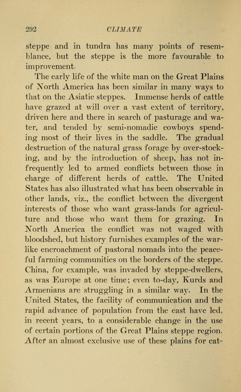 steppe and in tundra has many points of resem- blance, but the steppe is the more favourable to improvement. The early life of the white man on the Great Plains of North America has been similar in many ways to that on the Asiatic steppes. Immense herds of cattle have grazed at will over a vast extent of territory, driven here and there in search of pasturage and wa- ter, and tended by semi-nomadic cowboys spend- ing most of their lives in the saddle. The gradual destruction of the natural grass forage by over-stock- ing, and by the introduction of sheep, has not in- frequently led to armed conflicts between those in charge of different herds of cattle. The United States has also illustrated what has been observable in other lands, viz., the conflict between the divergent interests of those who want grass-lands for agricul- ture and those who want them for grazing. In North America the conflict was not waged with bloodshed, but history furnishes examples of the war- like encroachment of pastoral nomads into the peace- ful farming communities on the borders of the steppe. China, for example, was invaded by steppe-dwellers, as was Europe at one time; even to-day, Kurds and Armenians are struggling in a similar way. In the United States, the facility of communication and the rapid advance of population from the east have led, in recent years, to a considerable change in the use of certain portions of the Great Plains steppe region, Aftef an almost exclusive use of these plains for cat-
