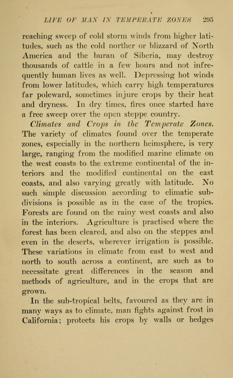 reaching sweep of cold storm winds from higher lati- tudes, such as the cold norther or blizzard of North America and the buran of Siberia, may destroy thousands of cattle in a few hours and not infre- quently human lives as well. Depressing hot winds from lower latitudes, Avhich carry high temperatures far poleward, sometimes injure crops by their heat and dryness. In dry times, fires once started have a free sweep over the open steppe country. Climates and Crops in the Temperate Zones. The variety of climates found over the temperate zones, especially in the northern heimsphere, is very large, ranging from the modified marine climate on the west coasts to the extreme continental of the in- teriors and the modified continental on the east coasts, and also varying greatly with latitude. No such simple discussion according to climatic sub- divisions is possible as in the case of the tropics. Forests are found on the rainy west coasts and also in the interiors. Agriculture is practised where the forest has been cleared, and also on the steppes and even in the deserts, wherever irrigation is possible. These variations in climate from east to west and north to south across a continent, are such as to necessitate great differences in the season and methods of agriculture, and in the crops that are grown. In the sub-tropical belts, favoured as they are in many ways as to climate, man fights against frost in California; protects his crops by walls or hedges