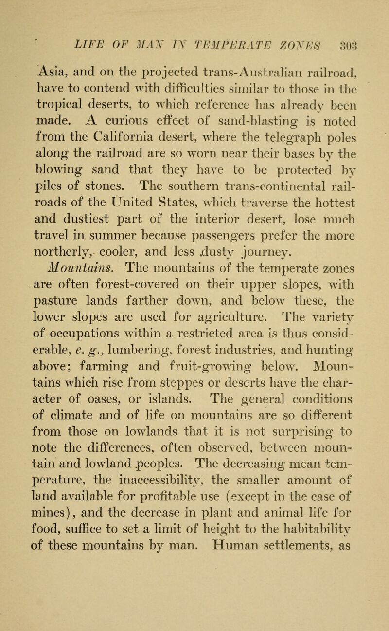 Asia, and on the projected trans-Australian railroad, have to contend with difficulties similar to those in the trof)ical deserts, to which reference has already been made. A curious effect of sand-blasting is noted from the California desert, where the telegraph poles along the railroad are so worn near their bases by the blowing sand that they have to be protected by piles of stones. The southern trans-continental rail- roads of the United States, which traverse the hottest and dustiest part of the interior desert, lose much travel in summer because passengers prefer the more northerly, cooler, and less .dusty journey. Mountains. The mountains of the temperate zones - are often forest-covered on their upper slopes, with pasture lands farther down, and below these, the lower slopes are used for agriculture. The variety of occupations within a restricted area is thus consid- erable, e. g., lumbering, forest industries, and hunting above; farming and fruit-growing below. INIoun- tains which rise from steppes or deserts have the char- acter of oases, or islands. The general conditions of climate and of life on mountains are so different from those on lowlands that it is not surprising to note the differences, often observed, between moun- tain and lowland peoples. The decreasing mean tem- perature, the inaccessibility, the smaller amount of land available for profitable use (except in the case of mines), and the decrease in plant and animal life for food, suffice to set a limit of height to the habitability of these mountains by man. Human settlements, as