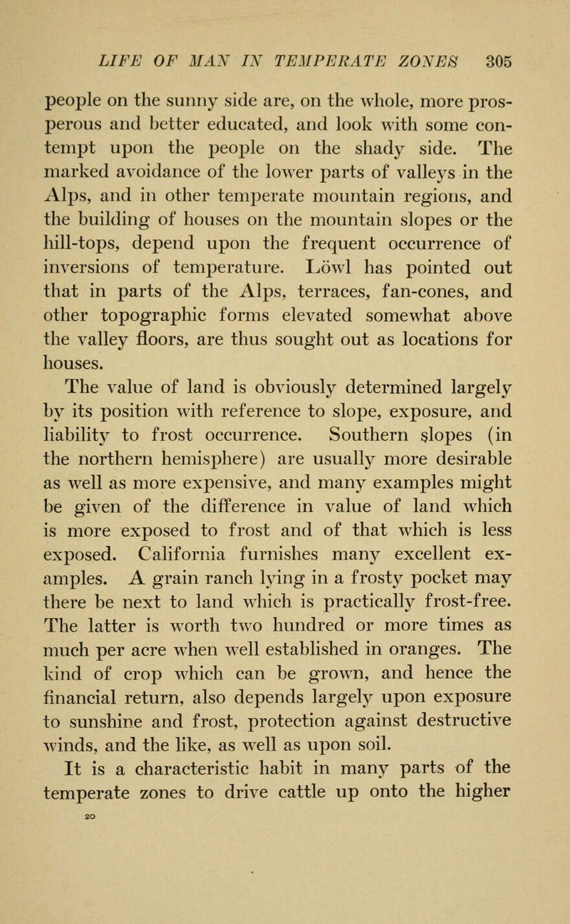 people on the sunny side are, on the whole, more pros- perous and better educated, and look with some con- tempt upon the people on the shady side. The marked avoidance of the lower parts of valleys in the Alps, and in other temperate mountain regions, and the building of houses on the mountain slopes or the liill-tops, depend upon the frequent occurrence of inversions of temperature. Lowl has pointed out that in parts of the Alps, terraces, fan-cones, and other topographic forms elevated somewhat above the valley floors, are thus sought out as locations for houses. The value of land is obviously determined largely by its position with reference to slope, exposure, and liability to frost occurrence. Southern slopes (in the northern hemisphere) are usually more desirable as well as more expensive, and many examples might be given of the difference in value of land which is more exposed to frost and of that which is less exposed. California furnishes many excellent ex- amples. A grain ranch lying in a frost}^ pocket may there be next to land which is practically frost-free. The latter is worth two hundred or more times as much per acre when well established in oranges. The kind of crop which can be grown, and hence the financial return, also depends largely upon exposure to sunshine and frost, protection against destructive winds, and the like, as well as upon soil. It is a characteristic habit in many parts of the temperate zones to drive cattle up onto the higher