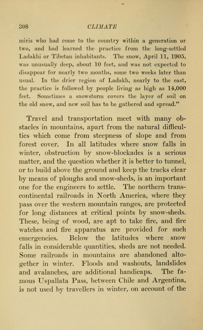 miris who had come to the country within a generation or two, and had learned the practice from the long-settled Ladakhi or Tibetan inhabitants. The snow, April 11, 1905, was unusually deep, about 10 feet, and was not expected to disappear for nearly two months, some two weeks later than usual. In the drier region of Ladakh, nearly to the east, the practice is followed by people living as high as 14,000 feet. Sometimes a snowstorm covers the layer of soil on the old snow, and new soil has to be gathered and spread. Travel and transportation meet with many ob- stacles in mountains, apart from the natural difficul- ties which come from steepness of slope and from forest cover. In all latitudes where snow falls in winter, obstruction by snow-blockades is a serious matter, and the question whether it is better to tunnel, or to build above the ground and keep the tracks clear by means of ploughs and snow-sheds, is an important one for the engineers to settle. The northern trans- continental railroads in North America, where they pass over the western mountain ranges, are protected for long distances at critical points by snow-sheds. These, being of wood, are apt to take fire, and fire watches and fire apparatus are provided for such emergencies. Below the latitudes where snow falls in considerable quantities, sheds are not needed. Some railroads in mountains are abandoned alto- gether in winter. Floods and washouts, landslides and avalanches, are additional handicaps. The fa- mous Uspallata Pass, between Chile and Argentina, is not used by travellers in winter, on account of the