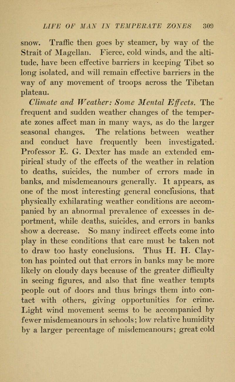 snow. Traffic then goes by steamer, by way of the Strait of INIagellan. Fierce, cold winds, and the alti- tude, have been effective barriers in keeping Tibet so long isolated, and will remain effectiv^e barriers in the way of any movement of troops across the Tibetan plateau. Climate and Weather: Some Mental Effects. The frequent and sudden weather changes of the temper- ate zones affect man in many ways, as do the larger seasonal changes. The relations between weather and conduct have frequently been investigated. Professor E. G. Dexter has made an extended em- pirical study of the effects of the weather in relation to deaths, suicides, the number of errors made in banks, and misdemeanours generally. It appears, as one of the most interesting general conclusions, that physically exhilarating weather conditions are accom- panied by an abnormal prevalence of excesses in de- portment, while deaths, suicides, and errors in banks show a decrease. So many indirect effects come into play in these conditions that care must be taken not to draw too hasty conclusions. Thus H. H. Clay- ton has pointed out that errors in banks may be more likely on cloudy days because of the greater difficulty in seeing figures, and also that fine weather tempts people out of doors and thus brings them into con- tact with others, giving opportunities for crime. Light wind movement seems to be accompanied by fewer misdemeanours in schools; low relative humidity by a larger percentage of misdemeanours; great cold