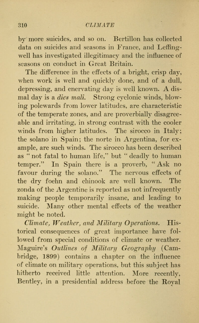 by more suicides, and so on. Bertillon has collected data on suicides and seasons in France, and Leffing- well has investigated illegitimacy and the influence of seasons on conduct in Great Britain. The difference in the effects of a bright, crisp day, ^^ hen work is well and quickly done, and of a dull, depressing, and enervating day is well known. A dis- mal day is a dies mail. Strong cyclonic winds, blow- ing polewards from lower latitudes, are characteristic of the temperate zones, and are proverbially disagree- able and irritating, in strong contrast with the cooler winds from higher latitudes. The sirocco in Italy; the solano in Spain; the norte in Argentina, for ex- ample, are such winds. The sirocco has been described as  not fatal to human life, but  deadly to human temper. In Spain there is a proverb,  Ask no favour during the solano. The nervous effects of the dry foehn and chinook are well known. The zonda of the Argentine is reported as not infrequently making people temporarily insane, and leading to suicide. ]Many other mental effects of the weather might be noted. Climate, Weather, and Military Operations, His- torical consequences of great importance have fol- lowed from special conditions of climate or weather. ]\Iaguire's Outlines of Military Geography (Cam- bridge, 1899) contains a chapter on the influence of climate on military operations, but this subject has hitherto received little attention. 3Iore recently, Bentley, in a presidential address before the Roj^al