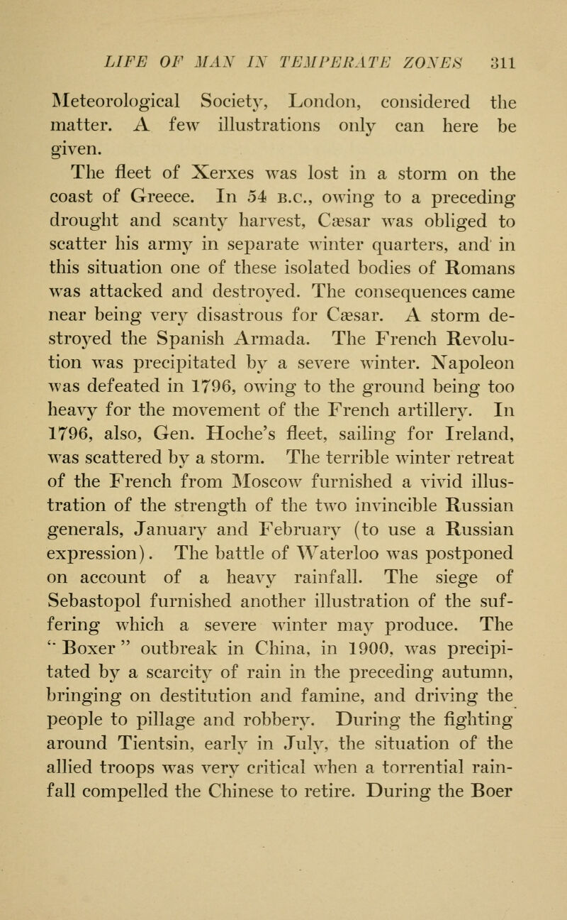 INIeteorological Society, London, considered the matter. A few illustrations only can here be given. The fleet of Xerxes was lost in a storm on the coast of Greece. In 54 B.C., owing to a preceding drought and scanty harvest, Cassar was obliged to scatter his army in separate winter quarters, and in this situation one of these isolated bodies of Romans was attacked and destroyed. The consequences came near being very disastrous for Csesar. A storm de- stroyed the Spanish Armada. The French Revolu- tion w^as precipitated by a severe winter. Xapoleon was defeated in 1796, owing to the ground being too heavy for the movement of the French artillery. In 1796, also, Gen. Hoche's fleet, sailing for Ireland, was scattered by a storm. The terrible winter retreat of the French from ^loscow furnished a vivid illus- tration of the strength of the two invincible Russian generals, January and February (to use a Russian expression). The battle of Waterloo was postponed on account of a heavy rainfall. The siege of Sebastopol furnished another illustration of the suf- fering which a severe winter ma^r produce. The '* Boxer  outbreak in China, in 1900, was precipi- tated by a scarcity of rain in the preceding autumn, bringing on destitution and famine, and driving the people to pillage and robbery. During the fighting around Tientsin, early in July, the situation of the allied troops was very critical when a torrential rain- fall compelled the Chinese to retire. During the Boer