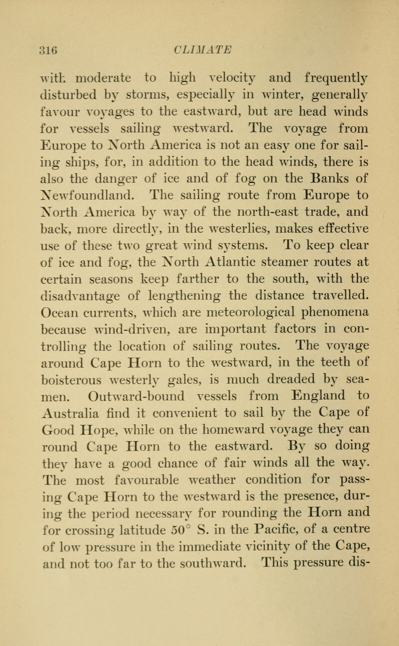 ^vith moderate to high velocity and frequently disturbed by storms, especially in winter, generally favour voyages to the eastward, but are head winds for vessels sailing westward. The voyage from Europe to Xorth America is not an easy one for sail- ing ships, for, in addition to the head winds, there is also the danger of ice and of fog on the Banks of Xewfoundland. The sailing route from Europe to Xorth America by way of the north-east trade, and back, more directly, in the westerlies, makes effective use of these two great wind systems. To keep clear of ice and fog, the Xorth Atlantic steamer routes at certain seasons keep farther to the south, with the disadvantage of lengthening the distance travelled. Ocean currents, which are meteorological phenomena because wind-driven, are important factors in con- trolhng the location of sailing routes. The voyage around Cape Horn to the westward, in the teeth of boisterous westerly gales, is much dreaded by sea- men. Outward-bound vessels from England to Australia find it convenient to sail by the Cape of Good Hope, while on the homeward voyage they can round Cape Horn to the eastward. By so doing they have a good chance of fair winds all the way. The most favourable weather condition for pass- ing Cape Horn to the westward is the presence, dur- ing the period necessary for rounding the Horn and for crossing latitude 50° S. in the Pacific, of a centre of low pressure in the immediate vicinity of the Cape, and not too far to the southward. This pressure dis-