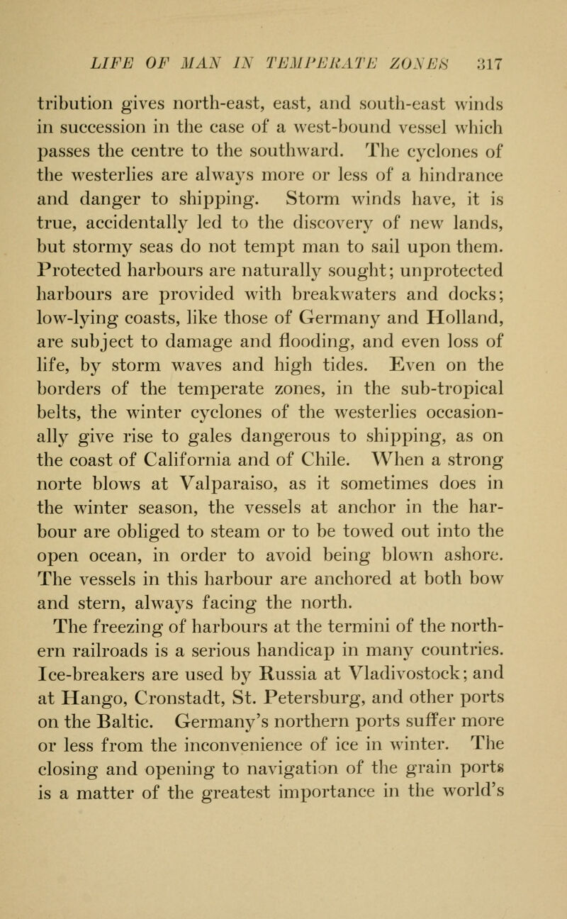 tribution gives north-east, east, and south-east winds in succession in the case of a west-bound vessel which passes the centre to the southward. The cyclones of the westerlies are always more or less of a hindrance and danger to shipping. Storm winds have, it is true, accidentally led to the discovery of new lands, but stormy seas do not tempt man to sail upon them. Protected harbours are naturally sought; unprotected harbours are provided with breakwaters and docks; low-lying coasts, like those of Germany and Holland, are subject to damage and flooding, and even loss of life, by storm waves and high tides. Even on the borders of the temperate zones, in the sub-tropical belts, the w^inter cyclones of the westerlies occasion- ally give rise to gales dangerous to shipping, as on the coast of California and of Chile. When a strong norte blows at Valparaiso, as it sometimes does in the winter season, the vessels at anchor in the har- bour are obliged to steam or to be towed out into the open ocean, in order to avoid being blown ashore. The vessels in this harbour are anchored at both bow and stern, always facing the north. The freezing of harbours at the termini of the north- ern railroads is a serious handicap in many countries. Ice-breakers are used by Russia at Vladivostock; and at Hango, Cronstadt, St. Petersburg, and other ports on the Baltic. Germany's northern ports suffer more or less from the inconvenience of ice in winter. The closing and opening to navigation of the grain ports is a matter of the greatest importance in the world's